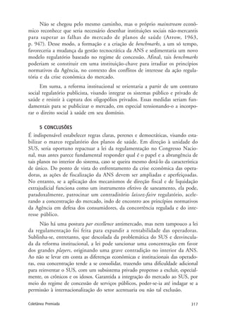 317Coletânea Premiada
Não se chegou pelo mesmo caminho, mas o próprio mainstream econô-
mico reconhece que seria necessário desenhar instituições sociais não-mercantis
para superar as falhas do mercado de planos de saúde (Arrow, 1963,
p. 947). Desse modo, a formação e a criação de benchmarks, a um só tempo,
favoreceria a mudança da gestão tecnocrática da ANS e sedimentaria um novo
modelo regulatório baseado no regime de concessão. Afinal, tais benchmarks
poderiam se constituir em uma instituição-chave para irradiar os princípios
normativos da Agência, no contexto dos conflitos de interesse da ação regula-
tória e da crise econômica do mercado.
Em suma, a reforma institucional se orientaria a partir de um contrato
social regulatório publicista, visando integrar os sistemas público e privado de
saúde e resistir à captura dos oligopólios privados. Essas medidas seriam fun-
damentais para se publicizar o mercado, em especial tensionando-o a incorpo-
rar o direito social à saúde em seu domínio.
5 CONCLUSÕES
É indispensável estabelecer regras claras, perenes e democráticas, visando esta-
bilizar o marco regulatório dos planos de saúde. Em direção à unidade do
SUS, seria oportuno repactuar a lei da regulamentação no Congresso Nacio-
nal, mas antes parece fundamental responder qual é o papel e a abrangência de
tais planos no interior do sistema, caso se queira mesmo dotá-lo da característica
de único. Do ponto de vista do enfrentamento da crise econômica das opera-
doras, as ações de fiscalização da ANS devem ser ampliadas e aperfeiçoadas.
No entanto, se a aplicação dos mecanismos de direção fiscal e de liquidação
extrajudicial funciona como um instrumento efetivo de saneamento, ela pode,
paradoxalmente, patrocinar um contraditório laissez-faire regulatório, acele-
rando a concentração do mercado, indo de encontro aos princípios normativos
da Agência em defesa dos consumidores, da concorrência regulada e do inte-
resse público.
Não há uma postura par excellence antimercado, mas nem tampouco a lei
da regulamentação foi feita para expandir a rentabilidade das operadoras.
Sublinha-se, entretanto, que descolada da problemática do SUS e desvincula-
da da reforma institucional, a lei pode sancionar uma concentração em favor
dos grandes players, originando uma grave contradição no interior da ANS.
Ao não se levar em conta as diferenças econômicas e institucionais das operado-
ras, essa concentração tende a se consolidar, trazendo uma dificuldade adicional
para reinventar o SUS, com um subsistema privado propenso a excluir, especial-
mente, os crônicos e os idosos. Garantida a integração do mercado ao SUS, por
meio do regime de concessão de serviços públicos, poder-se-ia até indagar se a
permissão à internacionalização do setor acentuaria ou não tal exclusão.
 