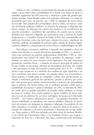 318 Economia da Saúde – 1o
Prêmio Nacional – 2004
Tendo em vista a tendência à concentração do mercado de planos de saúde,
valeria a pena refletir sobre a possibilidade de o Estado criar braços de apoio às
atividades regulatórias da ANS com vistas a relativizar o poder das grandes ope-
radoras privadas. Nessa direção, poder-se-ia estimular a formação e a criação de
benchmarks para atuar em parceria com a ANS na regulação de certos nichos
de mercado. Sem prejuízo dos consumidores, deve-se avaliar, até mesmo, como
tais benchmarks poderiam colaborar no processo de migração e adaptação dos
planos antigos, na alienação da carteira dos usuários e na transferência do
controle (acionário e securitário) das operadoras, de acordo com os critérios
definidos pela diretoria colegiada, em consonância com a Câmara de Saúde
Suplementar e o Conselho Nacional de Saúde (CNS). Em contrapartida, eles
poderiam funcionar como um farol para redução de preços, ampliação da
cobertura, melhoria da qualidade da atenção médica, adoção de arranjos organi-
zacionais solidários e cumprimento de metas clínicas e epidemiológicas do MS.
Não adianta, entretanto, publicizar o mercado sem expandir e alocar de
forma mais eficiente os recursos financeiros destinados ao SUS – se possível –
como uma caricatura de políticas neokeynesianas (Ocké-Reis, 1999, p. 142),
produzindo uma política de saúde eficaz, geradora de empregos, renda e
produto, no marco do novo contrato social regulatório. Em uma conjuntura
pautada por restrições fiscais – a despeito da possível aprovação de projeto de
lei que atualiza os percentuais mínimos de participação da União, dos estados
e dos municípios no bojo da Emenda Constitucional (EC) no
29 –, é difícil
prever o que acontecerá se o desfecho dos conflitos da ação regulatória e da
crise econômica dos planos resultar em pesados danos aos consumidores.
Dessa maneira, o Estado pode ser compelido a adotar uma atitude passiva em
relação à ineficiência gerencial das operadoras, quando se observa, por exem-
plo, uma pressão para repassar automaticamente o aumento de sinistralidade
para os prêmios. Da mesma forma, isso se verificaria quando a ANS acena a
possibilidade de reajustar os planos individuais em 25%, na data-base de 2005,
ou, ainda, alivia as grandes operadoras de pesadas multas mediante os termos
de ajuste de conduta. Esse cenário poderia se repetir, também, de forma indi-
reta, no caso da cobertura de um novo contingente de pessoas por intermédio
do SUS – sem nenhum planejamento prévio – nas grandes metrópoles, ou
mesmo subsidiando as operadoras com recursos públicos. Ademais, ao incen-
tivar tão-somente um programa de migração e adaptação, isso poderia, de um
lado, prejudicar os usuários em relação ao aumento abusivo de preços e à
restrição de cobertura e, de outro, pressionaria a demanda por serviços públi-
cos. Nesse quadro, a ANS vem sofrendo uma dura crítica do Instituto Brasilei-
ro de Defesa do Consumidor (Idec) e da Fundação Procon, que exigem a
suspensão do Piac até a rediscussão das regras estabelecidas pela Resolução
 