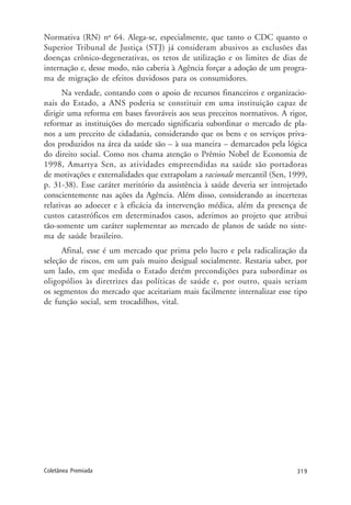 319Coletânea Premiada
Normativa (RN) no
64. Alega-se, especialmente, que tanto o CDC quanto o
Superior Tribunal de Justiça (STJ) já consideram abusivos as exclusões das
doenças crônico-degenerativas, os tetos de utilização e os limites de dias de
internação e, desse modo, não caberia à Agência forçar a adoção de um progra-
ma de migração de efeitos duvidosos para os consumidores.
Na verdade, contando com o apoio de recursos financeiros e organizacio-
nais do Estado, a ANS poderia se constituir em uma instituição capaz de
dirigir uma reforma em bases favoráveis aos seus preceitos normativos. A rigor,
reformar as instituições do mercado significaria subordinar o mercado de pla-
nos a um preceito de cidadania, considerando que os bens e os serviços priva-
dos produzidos na área da saúde são – à sua maneira – demarcados pela lógica
do direito social. Como nos chama atenção o Prêmio Nobel de Economia de
1998, Amartya Sen, as atividades empreendidas na saúde são portadoras
de motivações e externalidades que extrapolam a racionale mercantil (Sen, 1999,
p. 31-38). Esse caráter meritório da assistência à saúde deveria ser introjetado
conscientemente nas ações da Agência. Além disso, considerando as incertezas
relativas ao adoecer e à eficácia da intervenção médica, além da presença de
custos catastróficos em determinados casos, aderimos ao projeto que atribui
tão-somente um caráter suplementar ao mercado de planos de saúde no siste-
ma de saúde brasileiro.
Afinal, esse é um mercado que prima pelo lucro e pela radicalização da
seleção de riscos, em um país muito desigual socialmente. Restaria saber, por
um lado, em que medida o Estado detém precondições para subordinar os
oligopólios às diretrizes das políticas de saúde e, por outro, quais seriam
os segmentos do mercado que aceitariam mais facilmente internalizar esse tipo
de função social, sem trocadilhos, vital.
 