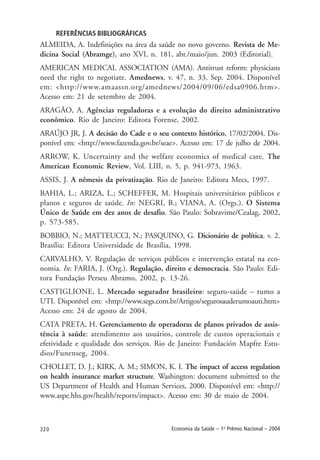 320 Economia da Saúde – 1o
Prêmio Nacional – 2004
REFERÊNCIAS BIBLIOGRÁFICAS
ALMEIDA, A. Indefinições na área da saúde no novo governo. Revista de Me-
dicina Social (Abramge), ano XVI, n. 181, abr./maio/jun. 2003 (Editorial).
AMERICAN MEDICAL ASSOCIATION (AMA). Antitrust reform: physicians
need the right to negotiate. Amednews, v. 47, n. 33, Sep. 2004. Disponível
em: <http://www.amaassn.org/amednews/2004/09/06/edsa0906.htm>.
Acesso em: 21 de setembro de 2004.
ARAGÃO, A. Agências reguladoras e a evolução do direito administrativo
econômico. Rio de Janeiro: Editora Forense, 2002.
ARAÚJO JR, J. A decisão do Cade e o seu contexto histórico, 17/02/2004. Dis-
ponível em: <http://www.fazenda.gov.br/seae>. Acesso em: 17 de julho de 2004.
ARROW, K. Uncertainty and the welfare economics of medical care. The
American Economic Review, Vol. LIII, n. 5, p. 941-973, 1963.
ASSIS, J. A nêmesis da privatização. Rio de Janeiro: Editora Mecs, 1997.
BAHIA, L.; ARIZA, L.; SCHEFFER, M. Hospitais universitários públicos e
planos e seguros de saúde. In: NEGRI, B.; VIANA, A. (Orgs.). O Sistema
Único de Saúde em dez anos de desafio. São Paulo: Sobravime/Cealag, 2002,
p. 573-585.
BOBBIO, N.; MATTEUCCI, N.; PASQUINO, G. Dicionário de política. v. 2.
Brasília: Editora Universidade de Brasília, 1998.
CARVALHO, V. Regulação de serviços públicos e intervenção estatal na eco-
nomia. In: FARIA, J. (Org.). Regulação, direito e democracia. São Paulo: Edi-
tora Fundação Perseu Abramo, 2002, p. 13-26.
CASTIGLIONE, L. Mercado segurador brasileiro: seguro-saúde – rumo a
UTI. Disponível em: <http://www.segs.com.br/Artigos/segurosauderumoauti.htm>
Acesso em: 24 de agosto de 2004.
CATA PRETA, H. Gerenciamento de operadoras de planos privados de assis-
tência à saúde: atendimento aos usuários, controle de custos operacionais e
efetividade e qualidade dos serviços. Rio de Janeiro: Fundación Mapfre Estu-
dios/Funenseg, 2004.
CHOLLET, D. J.; KIRK, A. M.; SIMON, K. I. The impact of access regulation
on health insurance market structure. Washington: document submitted to the
US Department of Health and Human Services, 2000. Disponível em: <http://
www.aspe.hhs.gov/health/reports/impact>. Acesso em: 30 de maio de 2004.
 