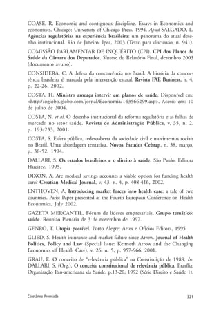 321Coletânea Premiada
COASE, R. Economic and contiguous discipline. Essays in Economics and
economists. Chicago: University of Chicago Press, 1994. Apud SALGADO, L.
Agências regulatórias na experiência brasileira: um panorama do atual dese-
nho institucional. Rio de Janeiro: Ipea, 2003 (Texto para discussão, n. 941).
COMISSÃO PARLAMENTAR DE INQUÉRITO (CPI). CPI dos Planos de
Saúde da Câmara dos Deputados. Síntese do Relatório Final, dezembro 2003
(documento avulso).
CONSIDERA, C. A defesa da concorrência no Brasil. A história da concor-
rência brasileira é marcada pela intervenção estatal. Revista FAE Business, n. 4,
p. 22-26, 2002.
COSTA, H. Ministro ameaça intervir em planos de saúde. Disponível em:
<http://oglobo.globo.com/jornal/Economia/143566299.asp>. Acesso em: 10
de julho de 2004.
COSTA, N. et al. O desenho institucional da reforma regulatória e as falhas de
mercado no setor saúde. Revista de Administração Pública, v. 35, n. 2,
p. 193-233, 2001.
COSTA, S. Esfera pública, redescoberta da sociedade civil e movimentos sociais
no Brasil. Uma abordagem tentativa. Novos Estudos Cebrap, n. 38, março,
p. 38-52, 1994.
DALLARI, S. Os estados brasileiros e o direito à saúde. São Paulo: Editora
Hucitec, 1995.
DIXON, A. Are medical savings accounts a viable option for funding health
care? Croatian Medical Journal, v. 43, n. 4, p. 408-416, 2002.
ENTHOVEN, A. Introducing market forces into health care: a tale of two
countries. Paris: Paper presented at the Fourth European Conference on Health
Economics, July 2002.
GAZETA MERCANTIL. Fórum de líderes empresariais. Grupo temático:
saúde. Reunião Plenária de 3 de novembro de 1997.
GENRO, T. Utopia possível. Porto Alegre: Artes e Ofícios Editora, 1995.
GLIED, S. Health insurance and market failure since Arrow. Journal of Health
Politics, Policy and Law (Special Issue: Kenneth Arrow and the Changing
Economics of Health Care), v. 26, n. 5, p. 957-966, 2001.
GRAU, E. O conceito de “relevância pública” na Constituição de 1988. In:
DALLARI, S. (Org.). O conceito constitucional de relevância pública. Brasília:
Organização Pan-americana da Saúde, p.13-20, 1992 (Série Direito e Saúde 1).
 