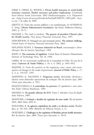 322 Economia da Saúde – 1o
Prêmio Nacional – 2004
GREβ, S.; OKMA, K.; WASEM, J. Private health insurance in social health
insurance countries. Market outcomes and policy implications. Greifswald:
Ernst Moritz Arndt Universität, 2002 (Diskussionspapier, n.1). Disponível
em: <http://www.rsf.uni-greifswald.de/bwl/pdf/2002/01_2002.pdf>. Aces-
so em: 7 de julho de 2004.
GROTTI, D. Teoria dos serviços públicos e sua transformação. In: SUNDFELD,
C. (Org.). Direito Administrativo Econômico. São Paulo: Malheiros Editores,
2002, p. 39-71.
HACKER, J. The road to nowhere. The genesis of president Clinton’s plan
for Health security. New Jersey: Princeton University Press, 1997.
HASS-WILSON, D. Managed care and monopoly power. The antitrust challenge.
United States of America: Harvard University Press, 2003.
HOLANDA FILHO, S. Estrutura industrial no Brasil: concentração e diver-
sificação. Rio de Janeiro: Ipea/Inpes, 1983.
KAHN, A. The economics of regulation. United States of America: Massachusetts
Institute of Technology Press, Vol. II, 1998.
LABRA, M. La reinvención neoliberal de la inequidad en Chile. El caso de la
salud. Cadernos de Saúde Pública, v. 18, n. 4, 2002, p. 1041-1052.
MAJONE, G. From the positive to the regulatory state: causes and conse-
quences of changes in the mode of governance. Journal of Public Policy, v. 17,
n. 2, p. 139-167, 1997.
MARINHO, A., FAÇANHA, L. Programas sociais: efetividade, eficiência e
eficácia como dimensões operacionais da avaliação. Rio de Janeiro: Ipea, 2001
(Texto para discussão, n. 787).
MAZZUCCHELLI, F. A contradição em processo. O capitalismo e suas crises.
São Paulo: Editora Brasiliense, 1985.
MENDES, E. Os grandes dilemas do SUS. Tomo I. Salvador: Casa da Quali-
dade Editora, 2001.
MONTONE, J. Evolução e desafios da regulação do setor saúde. Rio de Janeiro:
ANS, 2003 (Série ANS 4) .
NOGUEIRA, R. As agências reguladoras da saúde e os direitos sociais. Brasília:
Ipea, p. 101-105, 2002 (Boletim de Políticas Sociais, n. 5).
OCKÉ-REIS, C. Challenges in the regulation of Brazilian private health insurance.
Rio de Janeiro: Ipea, 2004 (Texto para discussão, n. 1013).
 