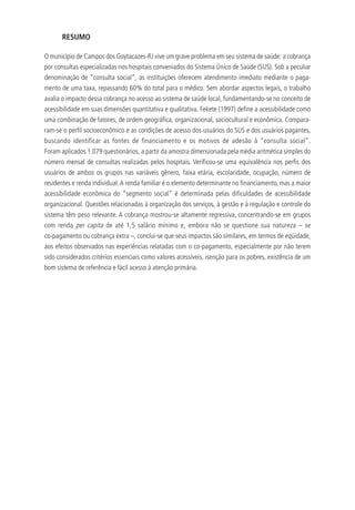 RESUMO
O município de Campos dos Goytacazes-RJ vive um grave problema em seu sistema de saúde: a cobrança
por consultas especializadas nos hospitais conveniados do Sistema Único de Saúde (SUS). Sob a peculiar
denominação de “consulta social”, as instituições oferecem atendimento imediato mediante o paga-
mento de uma taxa, repassando 60% do total para o médico. Sem abordar aspectos legais, o trabalho
avalia o impacto dessa cobrança no acesso ao sistema de saúde local, fundamentando-se no conceito de
acessibilidade em suas dimensões quantitativa e qualitativa. Fekete (1997) define a acessibilidade como
uma combinação de fatores, de ordem geográfica, organizacional, sociocultural e econômica. Compara-
ram-se o perfil socioeconômico e as condições de acesso dos usuários do SUS e dos usuários pagantes,
buscando identificar as fontes de financiamento e os motivos de adesão à “consulta social”.
Foram aplicados 1.079 questionários, a partir da amostra dimensionada pela média aritmética simples do
número mensal de consultas realizadas pelos hospitais. Verificou-se uma equivalência nos perfis dos
usuários de ambos os grupos nas variáveis gênero, faixa etária, escolaridade, ocupação, número de
residentes e renda individual.A renda familiar é o elemento determinante no financiamento, mas a maior
acessibilidade econômica do “segmento social” é determinada pelas dificuldades de acessibilidade
organizacional. Questões relacionadas à organização dos serviços, à gestão e à regulação e controle do
sistema têm peso relevante. A cobrança mostrou-se altamente regressiva, concentrando-se em grupos
com renda per capita de até 1,5 salário mínimo e, embora não se questione sua natureza – se
co-pagamento ou cobrança extra –, conclui-se que seus impactos são similares, em termos de eqüidade,
aos efeitos observados nas experiências relatadas com o co-pagamento, especialmente por não terem
sido considerados critérios essenciais como valores acessíveis, isenção para os pobres, existência de um
bom sistema de referência e fácil acesso à atenção primária.
 