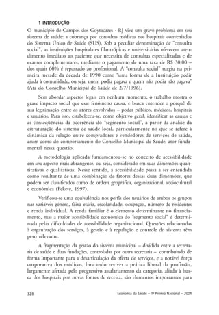 328 Economia da Saúde – 1o
Prêmio Nacional – 2004
1 INTRODUÇÃO
O município de Campos dos Goytacazes - RJ vive um grave problema em seu
sistema de saúde: a cobrança por consultas médicas nos hospitais conveniados
do Sistema Único de Saúde (SUS). Sob a peculiar denominação de “consulta
social”, as instituições hospitalares filantrópicas e universitárias oferecem aten-
dimento imediato ao paciente que necessita de consultas especializadas e de
exames complementares, mediante o pagamento de uma taxa de R$ 30,00 –
dos quais 60% é repassado ao profissional. A “consulta social” surgiu na pri-
meira metade da década de 1990 como “uma forma de a Instituição pedir
ajuda à comunidade, ou seja, quem podia pagava e quem não podia não pagava”
(Ata do Conselho Municipal de Saúde de 2/7/1996).
Sem abordar aspectos legais em nenhum momento, o trabalho mostra o
grave impacto social que esse fenômeno causa, e busca entender o porquê de
sua legitimação entre os atores envolvidos – poder público, médicos, hospitais
e usuários. Para isso, estabeleceu-se, como objetivo geral, identificar as causas e
as conseqüências da ocorrência do “segmento social”, a partir da análise da
estruturação do sistema de saúde local, particularmente no que se refere à
dinâmica da relação entre compradores e vendedores de serviços de saúde,
assim como do comportamento do Conselho Municipal de Saúde, ator funda-
mental nessa questão.
A metodologia aplicada fundamentou-se no conceito de acessibilidade
em seu aspecto mais abrangente, ou seja, considerado em suas dimensões quan-
titativas e qualitativas. Nesse sentido, a acessibilidade passa a ser entendida
como resultante de uma combinação de fatores dessas duas dimensões, que
podem ser classificados como de ordem geográfica, organizacional, sociocultural
e econômica (Fekete, 1997).
Verificou-se uma equivalência nos perfis dos usuários de ambos os grupos
nas variáveis gênero, faixa etária, escolaridade, ocupação, número de residentes
e renda individual. A renda familiar é o elemento determinante no financia-
mento, mas a maior acessibilidade econômica do “segmento social” é determi-
nada pelas dificuldades de acessibilidade organizacional. Questões relacionadas
à organização dos serviços, à gestão e à regulação e controle do sistema têm
peso relevante.
A fragmentação da gestão do sistema municipal – dividida entre a secreta-
ria de saúde e duas fundações, controladas por outra secretaria –, contribuindo de
forma importante para a desarticulação da oferta de serviços, e a notável força
corporativa dos médicos, buscando reviver a prática liberal da profissão,
largamente afetada pelo progressivo assalariamento da categoria, aliada à bus-
ca dos hospitais por novas fontes de receita, são elementos importantes para
 