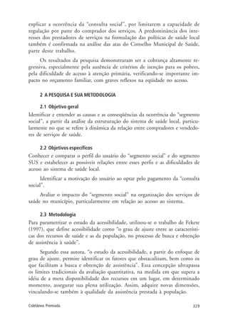 329Coletânea Premiada
explicar a ocorrência da “consulta social”, por limitarem a capacidade de
regulação por parte do comprador dos serviços. A predominância dos inte-
resses dos prestadores de serviços na formulação das políticas de saúde local
também é confirmada na análise das atas do Conselho Municipal de Saúde,
parte deste trabalho.
Os resultados da pesquisa demonstraram ser a cobrança altamente re-
gressiva, especialmente pela ausência de critérios de isenção para os pobres,
pela dificuldade de acesso à atenção primária, verificando-se importante im-
pacto no orçamento familiar, com graves reflexos na eqüidade no acesso.
2 A PESQUISA E SUA METODOLOGIA
2.1 Objetivo geral
Identificar e entender as causas e as conseqüências da ocorrência do “segmento
social”, a partir da análise da estruturação do sistema de saúde local, particu-
larmente no que se refere à dinâmica da relação entre compradores e vendedo-
res de serviços de saúde.
2.2 Objetivos específicos
Conhecer e comparar o perfil do usuário do “segmento social” e do segmento
SUS e estabelecer as possíveis relações entre esses perfis e as dificuldades de
acesso ao sistema de saúde local.
Identificar a motivação do usuário ao optar pelo pagamento da “consulta
social”.
Avaliar o impacto do “segmento social” na organização dos serviços de
saúde no município, particularmente em relação ao acesso ao sistema.
2.3 Metodologia
Para parametrizar o estudo da acessibilidade, utilizou-se o trabalho de Fekete
(1997), que define acessibilidade como “o grau de ajuste entre as característi-
cas dos recursos de saúde e as da população, no processo de busca e obtenção
de assistência à saúde”.
Segundo essa autora, “o estudo da acessibilidade, a partir do enfoque de
grau de ajuste, permite identificar os fatores que obstaculizam, bem como os
que facilitam a busca e obtenção de assistência”. Essa concepção ultrapassa
os limites tradicionais da avaliação quantitativa, na medida em que supera a
idéia de a mera disponibilidade dos recursos em um lugar, em determinado
momento, assegurar sua plena utilização. Assim, adquire novas dimensões,
vinculando-se também à qualidade da assistência prestada à população.
 