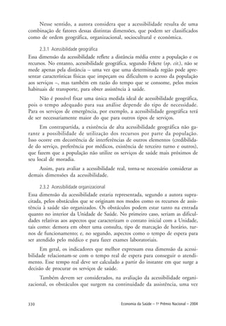 330 Economia da Saúde – 1o
Prêmio Nacional – 2004
Nesse sentido, a autora considera que a acessibilidade resulta de uma
combinação de fatores dessas distintas dimensões, que podem ser classificados
como de ordem geográfica, organizacional, sociocultural e econômica.
2.3.1 Acessibilidade geográfica
Essa dimensão da acessibilidade reflete a distância média entre a população e os
recursos. No entanto, acessibilidade geográfica, segundo Fekete (op. cit.), não se
mede apenas pela distância – uma vez que uma determinada região pode apre-
sentar características físicas que impeçam ou dificultem o acesso da população
aos serviços –, mas também em razão do tempo que se consome, pelos meios
habituais de transporte, para obter assistência à saúde.
Não é possível fixar uma única medida ideal de acessibilidade geográfica,
pois o tempo adequado para sua análise depende do tipo de necessidade.
Para os serviços de emergência, por exemplo, a acessibilidade geográfica terá
de ser necessariamente maior do que para outros tipos de serviços.
Em contrapartida, a existência de alta acessibilidade geográfica não ga-
rante a possibilidade de utilização dos recursos por parte da população.
Isso ocorre em decorrência de interferências de outros elementos (credibilida-
de do serviço, preferência por médicos, existência de terceiro turno e outros),
que fazem que a população não utilize os serviços de saúde mais próximos de
seu local de moradia.
Assim, para avaliar a acessibilidade real, torna-se necessário considerar as
demais dimensões da acessibilidade.
2.3.2 Acessibilidade organizacional
Essa dimensão da acessibilidade estaria representada, segundo a autora supra-
citada, pelos obstáculos que se originam nos modos como os recursos de assis-
tência à saúde são organizados. Os obstáculos podem estar tanto na entrada
quanto no interior da Unidade de Saúde. No primeiro caso, seriam as dificul-
dades relativas aos aspectos que caracterizam o contato inicial com a Unidade,
tais como: demora em obter uma consulta, tipo de marcação de horário, tur-
nos de funcionamento; e, no segundo, aspectos como o tempo de espera para
ser atendido pelo médico e para fazer exames laboratoriais.
Em geral, os indicadores que melhor expressam essa dimensão da acessi-
bilidade relacionam-se com o tempo real de espera para conseguir o atendi-
mento. Esse tempo real deve ser calculado a partir do instante em que surge a
decisão de procurar os serviços de saúde.
Também devem ser considerados, na avaliação da acessibilidade organi-
zacional, os obstáculos que surgem na continuidade da assistência, uma vez
 