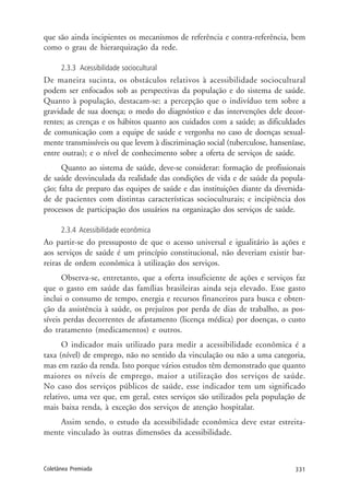 331Coletânea Premiada
que são ainda incipientes os mecanismos de referência e contra-referência, bem
como o grau de hierarquização da rede.
2.3.3 Acessibilidade sociocultural
De maneira sucinta, os obstáculos relativos à acessibilidade sociocultural
podem ser enfocados sob as perspectivas da população e do sistema de saúde.
Quanto à população, destacam-se: a percepção que o indivíduo tem sobre a
gravidade de sua doença; o medo do diagnóstico e das intervenções dele decor-
rentes; as crenças e os hábitos quanto aos cuidados com a saúde; as dificuldades
de comunicação com a equipe de saúde e vergonha no caso de doenças sexual-
mente transmissíveis ou que levem à discriminação social (tuberculose, hanseníase,
entre outras); e o nível de conhecimento sobre a oferta de serviços de saúde.
Quanto ao sistema de saúde, deve-se considerar: formação de profissionais
de saúde desvinculada da realidade das condições de vida e de saúde da popula-
ção; falta de preparo das equipes de saúde e das instituições diante da diversida-
de de pacientes com distintas características socioculturais; e incipiência dos
processos de participação dos usuários na organização dos serviços de saúde.
2.3.4 Acessibilidade econômica
Ao partir-se do pressuposto de que o acesso universal e igualitário às ações e
aos serviços de saúde é um princípio constitucional, não deveriam existir bar-
reiras de ordem econômica à utilização dos serviços.
Observa-se, entretanto, que a oferta insuficiente de ações e serviços faz
que o gasto em saúde das famílias brasileiras ainda seja elevado. Esse gasto
inclui o consumo de tempo, energia e recursos financeiros para busca e obten-
ção da assistência à saúde, os prejuízos por perda de dias de trabalho, as pos-
síveis perdas decorrentes de afastamento (licença médica) por doenças, o custo
do tratamento (medicamentos) e outros.
O indicador mais utilizado para medir a acessibilidade econômica é a
taxa (nível) de emprego, não no sentido da vinculação ou não a uma categoria,
mas em razão da renda. Isto porque vários estudos têm demonstrado que quanto
maiores os níveis de emprego, maior a utilização dos serviços de saúde.
No caso dos serviços públicos de saúde, esse indicador tem um significado
relativo, uma vez que, em geral, estes serviços são utilizados pela população de
mais baixa renda, à exceção dos serviços de atenção hospitalar.
Assim sendo, o estudo da acessibilidade econômica deve estar estreita-
mente vinculado às outras dimensões da acessibilidade.
 