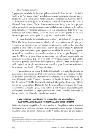 332 Economia da Saúde – 1o
Prêmio Nacional – 2004
2.3.5 População e amostra
A população estudada foi formada pelos usuários do Sistema Único de Saúde
(SUS) e do “segmento social” atendida nos quatro principais hospitais conve-
niados do SUS no município: Santa Casa de Misericórdia de Campos; Hospi-
tal Beneficência Portuguesa de Campos; Hospital Plantadores de Cana; e
Hospital Escola Álvaro Alvim. Foram considerados integrantes da população
todos os usuários que procuraram essas unidades com o objetivo de realizar
uma consulta previamente agendada com um especialista. Não houve seg-
mentação por especialidade, tanto na coleta dos dados quanto na análise.
Optou-se por uma abordagem do conjunto completo dos dados.
A coleta de dados foi realizada entre os dias 21 de julho e 12 de agosto de
2003. Os dados foram coletados obedecendo a critérios estabelecidos pela
tecnologia da amostragem, nos quatro hospitais, cobrindo os dias úteis (de
segunda a sexta-feira) e os dois turnos diários (manhã e tarde). O parâmetro
de proporção considerado para a população estudada foi, no caso do “segmen-
to social”, a quantidade de consultas realizadas fornecida por hospital; e no
caso do SUS, foi a quantidade de consultas especializadas apresentada por
instituição hospitalar, disponível no sítio <www.saude.rj.gov.br>. Em ambos
os casos, o período considerado foi de janeiro a julho de 2003, utilizando-se a
média aritmética simples do número de consultas para determinar o tamanho
da amostra,2
que foi de 1.079 questionários.
O procedimento de coleta de dados foi realizado por meio da aplicação de
questionários aos usuários do SUS e do “segmento social”; por pesquisa em ban-
co de dados, especialmente Departamento de Informação e Informática do Sis-
tema Único de Saúde (Datasus), Secretaria de Estado de Saúde do Estado do
Rio de Janeiro (SES-RJ), Instituto Brasileiro de Geografia e Estatística (IBGE),
Centro de Informações e Dados do Rio de Janeiro (Cide), Instituto de Pesqui-
sa Econômica Aplicada (Ipea), entre outros; e por pesquisa documental junto
aos hospitais estudados e a órgãos públicos, tais como Conselho Municipal de
Saúde, Núcleo de Controle e Avaliação e outros.
3 AS REFORMAS SANITÁRIAS CONTEMPORÂNEAS E A QUESTÃO DA
PARTICIPAÇÃO DO USUÁRIO NO FINANCIAMENTO DOS SISTEMAS
O desenvolvimento das políticas de saúde, no âmbito das políticas sociais, vincula-se
historicamente a contextos políticos e macroeconômicos mais amplos e abrangen-
tes, extrapolando os limites setoriais da saúde. A política de saúde de uma nação e,
2. Em um dos hospitais, a média foi do período de dezembro de 2002 a maio de 2003 porque a quantidade informada no mês de junho de
2003 foi esporádica, correspondendo a mais do triplo dos valores de alguns meses.
 