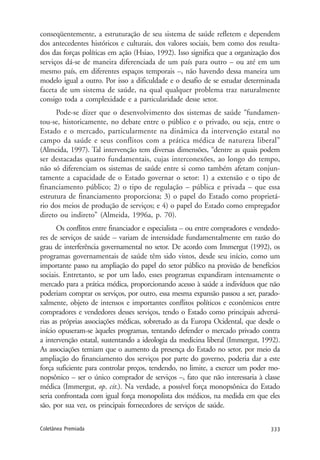 333Coletânea Premiada
conseqüentemente, a estruturação de seu sistema de saúde refletem e dependem
dos antecedentes históricos e culturais, dos valores sociais, bem como dos resulta-
dos das forças políticas em ação (Hsiao, 1992). Isso significa que a organização dos
serviços dá-se de maneira diferenciada de um país para outro – ou até em um
mesmo país, em diferentes espaços temporais –, não havendo dessa maneira um
modelo igual a outro. Por isso a dificuldade e o desafio de se estudar determinada
faceta de um sistema de saúde, na qual qualquer problema traz naturalmente
consigo toda a complexidade e a particularidade desse setor.
Pode-se dizer que o desenvolvimento dos sistemas de saúde “fundamen-
tou-se, historicamente, no debate entre o público e o privado, ou seja, entre o
Estado e o mercado, particularmente na dinâmica da intervenção estatal no
campo da saúde e seus conflitos com a prática médica de natureza liberal”
(Almeida, 1997). Tal intervenção tem diversas dimensões, “dentre as quais podem
ser destacadas quatro fundamentais, cujas interconexões, ao longo do tempo,
não só diferenciam os sistemas de saúde entre si como também afetam conjun-
tamente a capacidade de o Estado governar o setor: 1) a extensão e o tipo de
financiamento público; 2) o tipo de regulação – pública e privada – que essa
estrutura de financiamento proporciona; 3) o papel do Estado como proprietá-
rio dos meios de produção de serviços; e 4) o papel do Estado como empregador
direto ou indireto” (Almeida, 1996a, p. 70).
Os conflitos entre financiador e especialista – ou entre compradores e vendedo-
res de serviços de saúde – variam de intensidade fundamentalmente em razão do
grau de interferência governamental no setor. De acordo com Immergut (1992), os
programas governamentais de saúde têm sido vistos, desde seu início, como um
importante passo na ampliação do papel do setor público na provisão de benefícios
sociais. Entretanto, se por um lado, esses programas expandiram intensamente o
mercado para a prática médica, proporcionando acesso à saúde a indivíduos que não
poderiam comprar os serviços, por outro, essa mesma expansão passou a ser, parado-
xalmente, objeto de intensos e importantes conflitos políticos e econômicos entre
compradores e vendedores desses serviços, tendo o Estado como principais adversá-
rias as próprias associações médicas, sobretudo as da Europa Ocidental, que desde o
início opuseram-se àqueles programas, tentando defender o mercado privado contra
a intervenção estatal, sustentando a ideologia da medicina liberal (Immergut, 1992).
As associações temiam que o aumento da presença do Estado no setor, por meio da
ampliação do financiamento dos serviços por parte do governo, poderia dar a este
força suficiente para controlar preços, tendendo, no limite, a exercer um poder mo-
nopsônico – ser o único comprador de serviços –, fato que não interessaria à classe
médica (Immergut, op. cit.). Na verdade, a possível força monopsônica do Estado
seria confrontada com igual força monopolista dos médicos, na medida em que eles
são, por sua vez, os principais fornecedores de serviços de saúde.
 