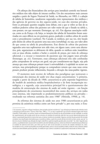 334 Economia da Saúde – 1o
Prêmio Nacional – 2004
Os esforços dos financiadores dos serviços para introduzir controle nos honorá-
rios médicos têm sido objeto de intenso conflito. Um dos mecanismos mais comuns
surgidos a partir do Seguro Nacional de Saúde, na Alemanha, em 1883, é a adoção
de tabelas de honorários, usualmente negociados entre representantes dos médicos e
das agências de governo ou dos seguros-saúde, no caso dos sistemas privados.
Entre as principais questões surgidas nesse debate, está a que se refere ao fato de os
médicos poderem cobrar dos pacientes um valor maior do que o listado na tabela e,
caso possam, em que montante (Immergut, op. cit.). Em algumas associações médi-
cas, como as da França e da Suíça, as isenções das tabelas de honorários foram auto-
rizadas em casos difíceis ou em pacientes graves, podendo o médico cobrar de acordo
com o procedimento (casebasis). No Canadá, os médicos, por sua vez, têm lutado
pelo direito de cobrar do paciente uma taxa extra (extrabiling), ou seja, um valor além
do que consta na tabela de procedimentos. Esse direito de cobrar dos pacientes
segurados uma taxa suplementar tem sido visto, em alguns casos, como uma alterna-
tiva, pois, argumentam os defensores da idéia, quando os médicos estão insatisfeitos
com as taxas oficiais, tendem a burlar o controle de preços, por meio de cobrança
adicional, e a recusar o tratamento de pacientes que não pagam taxas privadas
(Immergut, op. cit.). Entretanto, essas cobranças adicionais têm sido combatidas
pelos compradores de serviços em geral, seja por considerarem-nas ilegais, seja pela
ameaça que essas cobranças possam trazer à universalidade e à eqüidade no acesso aos
serviços, mas principalmente porque os compradores temem que essas taxas extras
possam produzir pressão inflacionária, forçando a elevação das taxas-padrão vigentes.
O momento mais recente de inflexão dos paradigmas que nortearam a
estruturação dos sistemas de saúde teve duas etapas concomitantes: “a primeira,
surgida a partir da década de 1960, caracterizou-se pela expansão hegemônica
do modelo de assistência médica hospitalocêntrico e de forte incorporação tec-
nológica; e a segunda, cuja característica principal foi o questionamento dos
modelos de estruturação dos sistemas de saúde até então vigentes – em função
principalmente do crescimento incontrolável dos custos dos serviços em todos
esses sistemas, não importando se predominantemente públicos ou privados –
resultando nas reformas sanitárias dos anos 1980” (Almeida, 1996b, p. 14).
As reformas dos sistemas de saúde nos anos 1980 caracterizaram-se pela
premissa da assistência médica como um bem privado3
e, por essa razão, o Esta-
3.Em economia, segundo o enfoque neoclássico, bens privados são bens econômicos “cuja utilização por determinado indivíduo exclui
a utilização por parte de outros” (Vianna, Piola e Reis, 1998, p. 111); ou seja, é aquele bem cujo consumo individual esgota nele mesmo
o benefício. O bem público, ao contrário, baseia-se fundamentalmente nos preceitos da não-exclusividade e da não-rivalidade, no sentido
de, respectivamente, não se poder excluir de seu consumo um indivíduo em particular, além de o seu uso por determinada pessoa não
reduzir a quantidade disponível do mesmo bem para os demais membros da sociedade. Algumas correntes de pensamento têm tentado
considerar uma classificação intermediária para a assistência médica, a partir do conceito de bens de mérito ou bens sociais, que são “os
bens de consumo individual cuja utilização dá origem a benefícios superiores àqueles gozados pelo consumidor” (id., ibid.). Segundo esses
autores, a qualidade de bem social provém da existência de externalidades positivas, sendo esse elemento fundamental para diferenciar
os cuidados de saúde de outros bens, pois indica que há um valor social associado ao consumo de cuidados individuais (id., ibid.).
Ao considerar-se isso, um bem social poderia ser provido pelo Estado, como é o caso da assistência médica, tendo em vista o interesse coletivo
oriundo das externalidades positivas geradas, na medida em que o direito à assistência à saúde estaria relacionado ao direito à vida.
 