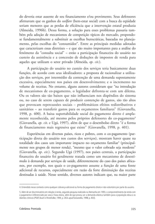 335Coletânea Premiada
do deveria estar ausente de seu financiamento e/ou provimento. Seus defensores
afirmavam que os ganhos do welfare (bem-estar social) com a busca da eqüidade
seriam menores que as perdas de eficiência que a intervenção estatal produzia
(Almeida, 1996b). Dessa forma, a solução para esses problemas passaria tam-
bém pela adoção de mecanismos de competição típicos do mercado, propondo-
se fundamentalmente a substituir as escolhas burocráticas, baseadas no planeja-
mento, pelas escolhas do “consumidor”. Entre as principais medidas adotadas
que caracterizam essas diretrizes – e que são muito importantes para a análise do
fenômeno da “consulta social” – estão a participação financeira do usuário no
custeio da assistência e a concessão de deduções de impostos de renda para
aqueles que utilizam o setor privado (Almeida, op. cit.).
A participação do usuário no custeio dos serviços teria basicamente duas
funções, de acordo com seus idealizadores: a proposta de racionalizar a utiliza-
ção dos serviços, por intermédio da contenção de uma demanda supostamente
excessiva, especialmente nos países em desenvolvimento; e o incremento no
volume de receitas. No entanto, alguns autores consideram que “na introdução
de mecanismos de co-pagamento, o legislador defronta-se com um dilema.
Ou os valores são tão baixos que não influenciam nos dispêndios do sistema
ou, no caso de serem capazes de produzir contenção de gastos, são tão altos
que provocam repercussões sociais – problemáticos efeitos redistributivos e
sanitários – ao transferir gastos para os orçamentos familiares” (Giovanella,
1998, p. 400). A baixa suportabilidade social do pagamento direto é ampla-
mente reconhecida, até mesmo pelos próprios defensores do co-pagamento4
(Giovanella, op. cit. e Ugá, 1997), além de que o desembolso direto “é a forma
de financiamento mais regressiva que existe” (Giovanella, 1998, p. 401).
Experiências em diversos países, ricos e pobres, com o co-pagamento (par-
ticipação direta do usuário nos custos dos serviços), mostram haver quase na
totalidade dos casos um importante impacto no orçamento familiar5
(principal-
mente nos grupos de menor renda), “mesmo que o valor cobrado seja modesto”
(Giovanella, op. cit.). Segundo Ugá (1997), nos países centrais, a participação
financeira do usuário foi geralmente tratada como um mecanismo de desestí-
mulo à demanda por serviços de saúde, diferentemente do caso dos países africa-
nos, por exemplo, nos quais o co-pagamento assume a função de uma fonte
adicional de recursos, especialmente em razão da forte diminuição das receitas
destinadas à saúde. Nesse sentido, diversos autores indicam que, na maior parte
4. Entendido nesse contexto como qualquer cobrança adicional ou forma de pagamento direto e não-voluntário por parte do usuário.
5. Além de ser discriminatório em relação à renda, segundo pesquisa realizada na Alemanha em 1993, o comprometimento da renda com
o pagamento é diferenciado por sexo e faixa etária, além de que provou ser a demanda elástica também para a população idosa e os
doentes crônicos (Pfaff,Busch e RindsfuBer,1994,p.263s apud Giovanella,1998,p.403).
 
