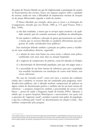 336 Economia da Saúde – 1o
Prêmio Nacional – 2004
dos países do Terceiro Mundo em que foi implementada a participação do usuário
no financiamento dos serviços, houve um impacto negativo sobre a eqüidade
do sistema, tendo em vista a dificuldade de implementar sistemas de isenções
ou de preços diferenciados segundo a renda do usuário.
O Banco Mundial, por exemplo, alerta para os riscos e as limitações do
co-pagamento, dizendo que este (Frenk, 1989, p. 172 apud Vianna, Piola e
Reis, 1998):
a) não dará resultados, a menos que os serviços sejam acessíveis e de quali-
dade razoável, pois do contrário acentuará o problema da subutilização;
b) não ajudará a melhorar a alocação de gastos governamentais em saúde,
a menos que os recursos liberados se canalizem efetivamente para pro-
gramas de saúde considerados bens públicos.6
Esta instituição defende também a proteção aos pobres contra a incidên-
cia de taxas moderadoras abusivas, sugerindo:
c) a adoção de taxas mais baixas nas zonas rurais e urbanas mais pobres,
combinadas com taxas mais altas na atenção hospitalar;
d) a exigência de comprovante de pobreza, como foi adotado na Etiópia;
e) a discriminação de determinada população, para que não pague taxas; e
f) a necessidade de um bom sistema de referência, para que a população
seja atendida inicialmente em instalações de custos mais baixos, sem
custos adicionais.
No caso da “consulta social”, como será visto, a maioria das condições
citadas não é satisfeita: os recursos não são canalizados para programas consi-
derados bens públicos, não é adotado nenhum comprovante de pobreza ou
algum critério de discriminação positiva e também não há um bom sistema de
referência – a pesquisa comprovou também a precariedade do acesso à rede
básica –, postos de saúde e Programas Saúde da Família (PSFs). Ademais, é
sabido que os quatro hospitais filantrópicos e universitários, nos quais está
o epicentro do “segmento social”, atendem à parcela mais pobre da população,
o que faz a cobrança pelo “social” ser discriminatória em relação à renda – fato
também comprovado pela pesquisa.
6. Bens públicos clássicos, em geral, têm financiamento público pela própria dificuldade ou inaplicabilidade da cobrança de taxas de uso, ao
contrário dos bens privados, que não apresentam tais restrições. Por essa razão, tratar a assistência médica como um bem privado significaria
eliminar qualquer objeção, por exemplo, à participação do usuário nos custos dos serviços e, portanto, no financiamento do sistema.
 