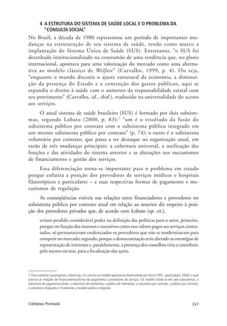 337Coletânea Premiada
4 A ESTRUTURA DO SISTEMA DE SAÚDE LOCAL E O PROBLEMA DA
“CONSULTA SOCIAL”
No Brasil, a década de 1980 representou um período de importantes mu-
danças na estruturação de seu sistema de saúde, tendo como marco a
implantação do Sistema Único de Saúde (SUS). Entretanto, “o SUS foi
desenhado institucionalizado na contramão de uma tendência que, no plano
internacional, apontava para uma valorização do mercado como uma alterna-
tiva ao modelo clássico de Welfare” (Carvalho, 1999, p. 4). Ou seja,
“enquanto o mundo discutia o ajuste estrutural da economia, a diminui-
ção da presença do Estado e a contenção dos gastos públicos, aqui se
expandia o direito à saúde com o aumento da responsabilidade estatal com
seu provimento” (Carvalho, id., ibid.), traduzido na universalidade do acesso
aos serviços.
O atual sistema de saúde brasileiro (SUS) é formado por dois subsiste-
mas, segundo Lobato (2000, p. 83):7
“um é o resultado da fusão do
subsistema público por contrato com o subsistema público integrado em
um mesmo subsistema público por contrato” (p. 74); o outro é o subsistema
voluntário por contrato, que passa a ter destaque na organização atual, em
razão de três mudanças principais: a cobertura universal, a unificação das
funções e das atividades do sistema anterior e as alterações nos mecanismos
de financiamento e gestão dos serviços.
Essa diferenciação torna-se importante para o problema em estudo
porque enfatiza a posição dos provedores de serviços médicos e hospitais
filantrópicos e particulares – e suas respectivas formas de pagamento e me-
canismos de regulação.
As conseqüências visíveis nas relações entre financiadores e provedores no
subsistema público por contrato atual em relação ao anterior diz respeito à posi-
ção dos provedores privados que, de acordo com Lobato (op. cit.),
teriam perdido considerável poder na definição das políticas para o setor, primeiro,
porque em função dos intensos e sucessivos cortes nos valores pagos aos serviços contra-
tados, só permaneceram credenciados os provedores que não se modernizaram para
competir no mercado; segundo, porque a democratização teria alterado as estratégias de
representação de interesses e, paralelamente, a presença dos conselhos viria a contribuir,
pelo menos em tese, para a fiscalização das ações.
7.Para sustentar sua proposta, Lobato (op. cit.) recorre ao modelo operacional desenvolvido por Hurst (1991, apud Lobato, 2000), o qual
prioriza as relações de financiamento/forma de pagamento a provedores de serviços. Tal modelo divide-se em sete subsistemas: o
voluntário de pagamento direto, o voluntário de reembolso, o público de reembolso, o voluntário por contrato, o público por contrato,
o voluntário integrado e, finalmente, o modelo público integrado.
 