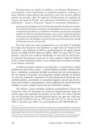 338 Economia da Saúde – 1o
Prêmio Nacional – 2004
Particularmente em relação aos médicos e aos hospitais filantrópicos e
universitários, atores importantes no problema proposto, verificou-se o
quase absoluto assalariamento dos primeiros, tanto nos serviços públicos
quanto nos privados, além do expressivo fortalecimento da regulação do
sistema, por parte do Estado, com importante interferência na autonomia
profissional – técnica e financeira.8
Quanto às instituições filantrópicas,
aquelas que não se desligaram do SUS têm buscado estimular o atendimento no subsis-
tema voluntário (privado), e continuam com dificuldades de investir em tecnologias e
se modernizar gerencialmente; e os hospitais universitários, que deveriam ocupar papel
específico de assistência especializada e pesquisa, com a crise do atendimento passaram
a representar importante porta de entrada para o SUS (Lobato, 2000, p. 96-98), além
de também terem sido obrigados a buscar fontes alternativas de financiamento, fazendo
inclusive parcerias com o setor privado.
Será visto como esses atores comportaram-se, no caso local. O município
de Campos dos Goytacazes está localizado na região norte do Estado do Rio
de Janeiro, a uma distância de 260 km, aproximadamente, da capital estadual.
Possuía, em 2000, 406.989 habitantes (IBGE, 2000), dos quais 196.711 eram
homens e 210.278 eram mulheres distribuídos em uma área de 4.027,8 km2
.
É conhecido historicamente tanto por ter sido a primeira cidade da América
Latina a possuir iluminação elétrica, como também pelo seu passado escravagis-
ta nas lavouras canavieiras.
A indústria açucareira capitaneou, por longa data, a economia local e, depois
da falência de quase todas as usinas – a maioria absoluta sociedades anônimas fami-
liares –, atualmente, as principais atividades econômicas estão nos setores agropecu-
ário, de comércio e de serviços, com pouquíssima atividade industrial. As expectati-
vas, nesta área (industrial), concentram-se no desenvolvimento da fruticultura como
atividade produtiva, aproveitando as características regionais tanto do tipo de solo e
clima como também, e principalmente, a baixa qualificação da mão-de-obra local,
creditada, em parte, à própria natureza do setor industrial no passado.
Não obstante a pouca atividade econômica, paradoxalmente Campos dos
Goytacazes é hoje um município rico (ainda que temporariamente) graças aos
royalties pagos pela exploração do petróleo em sua Bacia. Os valores auferidos
com essa arrecadação têm crescido geometricamente ano após ano, tendo pas-
sado de R$ 53.898,52 mil em 1999 para R$ 229.727,27 mil no ano de
2003.9
A previsão para 2004 é de aproximadamente R$ 300.000,00 mil.
9. No entanto, os indicadores sociais mostram o pouco investimento em setores essenciais, sobretudo considerando o volume de recursos
dos royalties do petróleo. No município, existem 112.037 domicílios particulares permanentes. Destes, apenas 38.812 unidades (34,6% do
total) possuem banheiro ou sanitário com esgotamento ligado à rede geral; 75.882 residências (67,7%) têm abastecimento d’água direto
da rede geral (IBGE, 2000). Nesse mesmo ano, a cidade possuía 74,3% de sua população (com 10 anos ou mais) alfabetizada.
8. Seja pelo fato de os médicos trabalharem dentro de organizações hospitalares, seja pela interferência de um terceiro pagador que,
mesmo em seu próprio consultório, determina o valor dos serviços e as condições para autorizar exames e outros procedimentos.
 