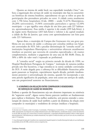 339Coletânea Premiada
Quanto ao sistema de saúde local, sua capacidade instalada é boa,10
em-
bora a organização dos serviços de saúde no município não fuja às característi-
cas históricas do sistema brasileiro, especialmente no que se refere ao peso da
participação dos prestadores privados no setor. A cidade conta atualmente
com 1.796 leitos hospitalares (Cide, 2000) – sendo 51,67% filantrópicos,
20,28% universitários, 15,96% contratados particulares e apenas 12,10%
municipais – o que significa uma relação de um leito para cada 227 habitan-
tes, aproximadamente. Essa média é superior à do estado (299 hab./leito), à
da região norte fluminense (265 hab./leito) e inferior à da capital estadual,
a cidade do Rio de Janeiro, que conta com aproximadamente um leito para
cada 221 habitantes.
Apesar disso, o município de Campos dos Goytacazes vive um grave pro-
blema em seu sistema de saúde: a cobrança por consultas médicas nos hospi-
tais conveniados do SUS. Sob a peculiar denominação de “consulta social”, as
instituições hospitalares filantrópicas e universitárias oferecem atendimento
imediato ao paciente que necessita de consultas especializadas e de exames
complementares, mediante o pagamento de uma taxa de R$ 30,00. Desta, de
50% a 60% do valor total é repassado ao profissional.
A “consulta social” surgiu na primeira metade da década de 1990, no
Hospital Beneficência Portuguesa de Campos,11
instituição de natureza jurídica
privada sem fins lucrativos, e logo estendeu-se às outras unidades conveniadas
do SUS. A razão alegada para a cobrança foi as dificuldades financeiras pelas
quais passavam os hospitais, especialmente àquela década, período imediata-
mente posterior à universalização do sistema, quando foi incorporada a este
uma parcela significativa da população, antes sem acesso aos serviços de saúde,
sem um proporcional aumento no financiamento.
5 A DINÂMICA DA RELAÇÃO ENTRE COMPRADOR EVENDEDORES
DE SERVIÇOS DE SAÚDE NO MUNICÍPIO
Embora a questão do financiamento seja um elemento importante na existência
do “segmento social”, alguns outros fatores parecem também ser fundamentais
para explicar o fenômeno. Para melhor analisá-los, será preciso entender a estru-
turação do sistema de saúde local também a partir da dinâmica da relação entre
comprador (o município) e vendedores de serviços (médicos e hospitais).
10. No total, são 12 hospitais, sendo 4 municipais, 3 contratados, 3 filantrópicos e 2 universitários, e 111 unidades ambulatoriais (Cide,
2000), representando uma relação de uma unidade ambulatorial para cada 3.666 habitantes, considerando sempre o número de habitantes
no ano de 2000, de acordo com a mesma fonte. Em termos comparativos, a capacidade ambulatorial instalada é inferior à média regional
(aproximadamente 2.449 habitantes por unidade ambulatorial), mas superior à média do estado, que fica em torno de uma unidade para
cada 4.772 habitantes.
11.Essa informação foi dada pelo Conselheiro Josir,representante daquele hospital no Conselho Municipal de Saúde,em sua manifestação
na assembléia do dia 2/6/1996, conforme consta na respectiva Ata.
 