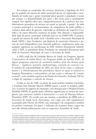 340 Economia da Saúde – 1o
Prêmio Nacional – 2004
Em relação ao comprador dos serviços, determina a legislação do SUS
que as unidades do sistema de saúde municipal devem ser organizadas e coor-
denadas de modo que o gestor municipal possa garantir à população o acesso
aos serviços e a disponibilidade das ações e dos meios para o atendimento
integral. Isso significa dizer que, independentemente de a gerência dos esta-
belecimentos prestadores de serviços ser estatal ou privada, a gestão12
de todo
o sistema municipal é, necessariamente, da competência do poder público e
exclusiva desta esfera de governo, respeitadas as atribuições do respectivo Con-
selho e de outras diferentes instâncias de poder. Não obstante a responsabili-
dade legal do gestor municipal, atribuída pela Lei no 8.080/1990, na prática,
a gestão do sistema de saúde local é dividida entre a Secretaria Municipal de
Saúde (SMS) e duas Fundações, que dispõem de autonomia financeira e go-
zam de total independência para formular políticas e implementar ações sem
qualquer ingerência ou coordenação da SMS. Embora formalmente subordi-
nadas à SMS, os presidentes dessas Fundações são nomeados diretamente pelo
chefe do Executivo Municipal, tal como o Secretário de Saúde.
A SMS cuida das 96 Unidades Básicas de Saúde, do Programa Agentes
Comunitários de Saúde (Pacs), do Programa Saúde da Família (PSF), de
alguns programas especiais de assistência médica, além das demais ações
básicas – vigilância sanitária, epidemiologia, controle de zoonoses etc.
É também de responsabilidade da SMS, por força da lei, tanto o credencia-
mento e o referenciamento dos prestadores, dentre os quais se incluem os
hospitais filantrópicos e universitários, em que ocorre a cobrança da “consul-
ta social”, como também a gerência do Núcleo de Controle e Avaliação (NCA),
o órgão de regulação e controle do sistema.
Criada no ano de 1989, na gestão do então prefeito Anthony Garotinho,
a Fundação João Barcelos Martins (FJBM) passou a reunir os hospitais públi-
cos e os postos de urgência do município, com destaque para o Hospital Ferreira
Machado (HFM), de grande porte, referência regional para os serviços de emer-
gência, que concentra também o hemocentro e o setor de Doenças Infecto-
Parasitárias (DIP). De acordo com seu estatuto, o presidente da FJBM seria o
Secretário de Saúde local. Entretanto, esse cargo tem sido regularmente
acumulado pelo Diretor do HFM, cuja nomeação é de competência também
do prefeito municipal. Em geral, a indicação do ocupante desses cargos não
tem sido afinada politicamente com os respectivos Secretários de Saúde.
12. Na Norma Operacional Básica (NOB)-96, gerência é conceituada como sendo a administração de uma unidade ou órgãos de saúde
(ambulatório, hospital, instituto, fundação etc.), que se caracteriza como prestador de serviços ao sistema. Por sua vez, gestão é a atividade
e a responsabilidade de dirigir um sistema de saúde (municipal, estadual ou nacional), mediante o exercício de funções de coordenação,
articulação, negociação, planejamento, acompanhamento, controle, avaliação e auditoria. São, portanto, gestores do SUS os Secretários
Municipais e Estaduais de Saúde e o Ministro da Saúde, que representam, respectivamente, os governos municipais, estaduais e federal.
 