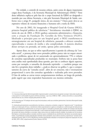 341Coletânea Premiada
Na verdade, o controle de recursos críticos, assim como de alguns importantes
cargos dessa Fundação, é da Secretaria Municipal de Administração (SMA).13
Parte
dessa influência explica-se pelo fato de o corpo funcional da FJBM ser designado e
mantido por essa última Secretaria, e não pela Secretaria Municipal de Saúde, con-
forme reza o artigo 8o
, parágrafo único, do seu estatuto.14
Outra parte deve-se ao
expressivo volume de recursos financeiros e humanos sob a tutela da SMA.
No ano de 2002, foi inaugurado o Hospital Geral de Guarus (HGG),
primeiro hospital público de referência.15
Inicialmente vinculado à FJBM, no
início do ano de 2003, o HGG ganhou autonomia administrativa e financeira,
com a criação da Fundação Dr. Geraldo da Silva Venâncio (FGSV).
Idealizado a princípio para ser um hospital geral, o HGG transformou-se
estrategicamente em um hospital de referência, passando a oferecer consultas
especializadas e exames de média e alta complexidade. A maioria absoluta
desses serviços era prestada, até então, apenas pelos contratados.
Apesar disso, no que se refere especificamente à questão da cobrança da “con-
sulta social”, a presença desse novo prestador público parece não ter sequer ameni-
zado o problema, apesar de ter aumentado em aproximadamente 75% o volume
de consultas especializadas produzidas no município. Embora não se possa fazer
uma análise mais aprofundada dessa questão, por não se conhecer alguns aspectos,
como por exemplo, o tamanho da demanda reprimida – e também porque esse
não foi o propósito deste trabalho –, pode-se observar no gráfico 1, que o compor-
tamento da curva da “consulta social”, além de ser crescente, não é inversamente
proporcional à curva das consultas agendadas e realizadas pelo novo prestador.
O fato de ambas as curvas terem comportamentos similares, ao longo do período,
pode sugerir que estas respondem basicamente aos mesmos estímulos.
13. A Secretaria Municipal de Administração detém importante poder na atual estrutura da gestão municipal. Cabe ainda ressaltar que
o atual governo é continuidade do governo Anthony Garotinho – que criou a FJBM em 1989 –, embora este último e o atual prefeito,
anteriormente seu vice, tenham rompido politicamente em 2002.
14.Diz esse artigo que“A Fundação não terá corpo funcional próprio,sendo seus servidores pertencentes à Secretaria Municipal de Saúde,
que os designará”.
15. Analisando particularmente os procedimentos não-básicos, começamos a entender a origem do “segmento social”. O atendimento
médico com observação 24 horas, o atendimento médico especializado em urgência e emergência e a administração de medicamentos,
todos eles procedimentos predominantes nos serviços de urgência e emergência prestados pelas unidades da Fundação João Barcelos
Martins (especialmente no Hospital Ferreira Machado, o maior hospital de emergência da região) representam praticamente a totalidade
dos serviços não-básicos ofertados no município. Lógica inversa ocorre em relação às demais unidades. As privadas com fins lucrativos,
filantrópicas e universitárias públicas e privadas concentram quase a totalidade de seus atendimentos não-básicos nas consultas especia-
lizadas. A quantidade de consultas especializadas realizadas nesses prestadores, locais onde se concentra o epicentro da “consulta social”,
representou (juntas) 100%, 91,61% e 96,90% das consultas especializadas realizadas no município de Campos dos Goytacazes nos anos
de 2000, 2001 e 2002, respectivamente (Fontes: Datasus e SES-RJ).
 