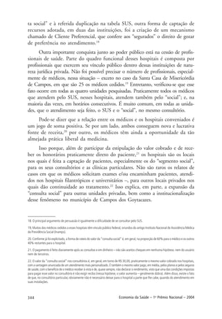 344 Economia da Saúde – 1o
Prêmio Nacional – 2004
ta social” e à referida duplicação na tabela SUS, outra forma de captação de
recursos adotada, em duas das instituições, foi a criação de um mecanismo
chamado de Cliente Preferencial, que confere aos “segurados” o direito de gozar
de preferência no atendimento.18
Outra importante conquista junto ao poder público está na cessão de profis-
sionais de saúde. Parte do quadro funcional desses hospitais é composta por
profissionais que exercem seu vínculo público dentro dessas instituições de natu-
reza jurídica privada. Não foi possível precisar o número de profissionais, especial-
mente de médicos, nessa situação – exceto no caso da Santa Casa de Misericórdia
de Campos, em que são 25 os médicos cedidos.19
Entretanto, verificou-se que esse
fato ocorre em todas as quatro unidades pesquisadas. Praticamente todos os médicos
que atendem pelo SUS, nesses hospitais, atendem também pelo “social”; e, na
maioria das vezes, em horários consecutivos. É muito comum, em todas as unida-
des, que o atendimento seja feito, o SUS e o “social”, no mesmo consultório.
Pode-se dizer que a relação entre os médicos e os hospitais conveniados é
um jogo de soma positiva. Se por um lado, ambos conseguem nova e lucrativa
fonte de receita,20
por outro, os médicos têm ainda a oportunidade da tão
almejada prática liberal da medicina.
Isso porque, além de participar da estipulação do valor cobrado e de rece-
ber os honorários praticamente direto do paciente,21
os hospitais são os locais
nos quais é feita a captação de pacientes, especialmente os do “segmento social”,
para os seus consultórios e as clínicas particulares. Não são raros os relatos de
casos em que os médicos solicitam exames e/ou encaminham pacientes, atendi-
dos nos hospitais filantrópicos e universitários –, para outros locais privados nos
quais dão continuidade ao tratamento.22
Isso explica, em parte, a expansão da
“consulta social” para outras unidades privadas, bem como a institucionalização
desse fenômeno no município de Campos dos Goytacazes.
18. O principal argumento de persuasão é igualmente a dificuldade de se consultar pelo SUS.
19, Muitos dos médicos cedidos a esses hospitais têm vínculo público federal, oriundos do antigo Instituto Nacional de Assistência Médica
da Previdência Social (Inamps).
20. Conforme já foi explicitado, a forma de rateio do valor da “consulta social” é, em geral, na proporção de 60% para o médico e os outros
40% restantes para o hospital.
21. O pagamento é feito diariamente após as consultas e em dinheiro – não são aceitos cheques em nenhuma hipótese, nem do usuário
nem de terceiros.
22. O valor da “consulta social” nos consultórios é, em geral, em torno de R$ 30,00, praticamente o mesmo valor cobrado nos hospitais,
com a vantagem anunciada de um atendimento mais personalizado. É também o mesmo valor pago, em média, pelos planos e pelos seguros
de saúde, com o benefício de o médico receber à vista e de, quase sempre, não declarar o rendimento, visto que uma das condições impostas
para pagar esse valor no consultório é não exigir recibo (nessa hipótese, o valor aumenta – geralmente dobra). Além disso, existe o fato
de que, no consultório particular, obviamente não é necessário deixar para o hospital a parte que lhe cabe, quando do atendimento em
suas instalações.
 