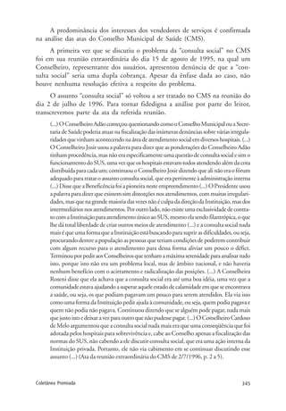 345Coletânea Premiada
A predominância dos interesses dos vendedores de serviços é confirmada
na análise das atas do Conselho Municipal de Saúde (CMS).
A primeira vez que se discutiu o problema da “consulta social” no CMS
foi em sua reunião extraordinária do dia 15 de agosto de 1995, na qual um
Conselheiro, representante dos usuários, apresentou denúncia de que a “con-
sulta social” seria uma dupla cobrança. Apesar da ênfase dada ao caso, não
houve nenhuma resolução efetiva a respeito do problema.
O assunto “consulta social” só voltou a ser tratado no CMS na reunião do
dia 2 de julho de 1996. Para tornar fidedigna a análise por parte do leitor,
transcrevemos parte da ata da referida reunião.
(...)OConselheiroAdãocomeçouquestionandocomooConselhoMunicipalouaSecre-
taria de Saúde poderia atuar na fiscalização das inúmeras denúncias sobre várias irregula-
ridadesquevinhamacontecendonaáreadeatendimentosocialemdiversoshospitais.(...)
O Conselheiro Josir usou a palavra para dizer que as ponderações do Conselheiro Adão
tinham procedência, mas não era especificamente uma questão de consulta social e sim o
funcionamentodoSUS,umavezqueoshospitaisestavamtodosatendendoalémdacota
distribuídaparacadaum;continuouoConselheiroJosirdizendoquealinãoeraofórum
adequadoparatrataroassuntoconsultasocial,queerapertinenteàadministraçãointerna
(...)DissequeaBeneficênciafoiapioneiranesteempreendimento(...)OPresidenteusou
a palavra para dizer que existem sim distorções nos atendimentos, com muitas irregulari-
dades,masquenagrandemaioriadasvezesnãoéculpadadireçãodaInstituição,masdos
intermediáriosnosatendimentos.Poroutrolado,nãoexisteumaexclusividadedecontra-
tocomaInstituiçãoparaatendimentoúnicoaoSUS,mesmoelasendofilantrópica,oque
lhe dá total liberdade de criar outros meios de atendimento (...) e a consulta social nada
maiséqueumaformaqueaInstituiçãoestábuscandoparasuprirasdificuldades,ouseja,
procurando dentre a população as pessoas que teriam condições de poderem contribuir
com algum recurso para o atendimento para dessa forma aliviar um pouco o défict.
TerminouporpediraosConselheirosquetenhamamáximaserenidadeparaanalisartudo
isto, porque isto não era um problema local, mas de âmbito nacional, e não haveria
nenhum benefício com o acirramento e radicalização das posições. (...) A Conselheira
Roseni disse que ela achava que a consulta social era até uma boa idéia, uma vez que a
comunidadeestavaajudandoasuperaraqueleestadodecalamidadeemqueseencontrava
a saúde, ou seja, os que podiam pagavam um pouco para serem atendidos. Ela via isso
como uma forma da Instituição pedir ajuda à comunidade, ou seja, quem podia pagava e
quem não podia não pagava. Continuou dizendo que se alguém pode pagar, nada mais
quejustoistoedeixaravezparaoutroquenãopudessepagar.(...)OConselheiroCardoso
de Melo argumentou que a consulta social nada mais era que uma conseqüência que foi
adotada pelos hospitais para sobrevivência e, cabe ao Conselho apenas a fiscalização das
normas do SUS, não cabendo a ele discutir consulta social, que era uma ação interna da
Instituição privada. Portanto, ele não via cabimento em se continuar discutindo esse
assunto (...) (Ata da reunião extraordinária do CMS de 2/7/1996, p. 2 a 5).
 