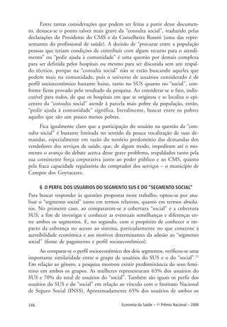 346 Economia da Saúde – 1o
Prêmio Nacional – 2004
Entre tantas considerações que podem ser feitas a partir desse documen-
to, destaca-se o ponto talvez mais grave da “consulta social”, traduzido pelas
declarações do Presidente do CMS e da Conselheira Roseni (uma das repre-
sentantes do profissional de saúde). A decisão de “procurar entre a população
pessoas que teriam condições de contribuir com algum recurso para o atendi-
mento” ou “pedir ajuda à comunidade” é uma questão por demais complexa
para ser definida pelos hospitais ou mesmo para ser discutida sem um respal-
do técnico, porque na “consulta social” não se estão buscando aqueles que
podem mais na comunidade, pois o universo de usuários considerado é de
perfil socioeconômico bastante baixo, tanto no SUS quanto no “social”, con-
forme ficou provado pelo resultado da pesquisa. Ao considerar-se o fato, indis-
cutível para todos, de que os hospitais em que se originou e se localiza o epi-
centro da “consulta social” atende à parcela mais pobre da população, então,
“pedir ajuda à comunidade” significa, literalmente, buscar entre os pobres
aqueles que são um pouco menos pobres.
Fica igualmente claro que a participação do usuário na questão da “con-
sulta social” é bastante limitada no sentido da pouca vocalização de suas de-
mandas, especialmente em razão do notório predomínio das demandas dos
vendedores dos serviços de saúde, que, de algum modo, impediram até o mo-
mento o avanço do debate acerca desse grave problema, respaldados tanto pela
sua consistente força corporativa junto ao poder público e ao CMS, quanto
pela fraca capacidade regulatória do comprador dos serviços – o município de
Campos dos Goytacazes.
6 O PERFIL DOS USUÁRIOS DO SEGMENTO SUS E DO “SEGMENTO SOCIAL”
Para buscar responder às questões propostas neste trabalho, optou-se por ana-
lisar o “segmento social” tanto em termos relativos, quanto em termos absolu-
tos. No primeiro caso, ao compararem-se a cobertura “social” e a cobertura
SUS, a fim de investigar e conhecer as eventuais semelhanças e diferenças en-
tre ambos os segmentos. E, no segundo, com o propósito de conhecer o im-
pacto da cobrança no acesso ao sistema, particularmente no que concerne à
acessibilidade econômica e aos motivos determinantes da adesão ao “segmento
social” (fonte de pagamento e perfil socioeconômico).
Ao comparar-se o perfil socioeconômico dos dois segmentos, verificou-se uma
importante similaridade entre o grupo de usuários do SUS e o do “social”.23
Em relação ao gênero, a pesquisa mostrou existir predominância do sexo femi-
nino em ambos os grupos. As mulheres representaram 63% dos usuários do
SUS e 70% do total de usuários do “social”. Também são iguais os perfis dos
usuários do SUS e do “social” em relação ao vínculo com o Instituto Nacional
de Seguro Social (INSS). Aproximadamente 65% dos usuários de ambos os
 