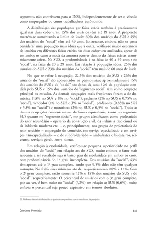 347Coletânea Premiada
segmentos não contribuem para o INSS, independentemente de ser o vínculo
como empregados ou como trabalhadores autônomos.
A distribuição das populações por faixa etária também é praticamente
igual nas duas coberturas: 15% dos usuários têm até 19 anos. A proporção
mantém-se aumentando o limite de idade: 60% dos usuários do SUS e 65%
dos usuários do “social” têm até 49 anos. Entretanto, embora não se possa
considerar uma população mais idosa que a outra, verifica-se maior ocorrência
de usuários em diferentes faixas etárias nas duas coberturas analisadas, apesar de
em ambos os casos a moda da amostra ocorrer dentro das faixas etárias econo-
micamente ativas. No SUS, a predominância é na faixa de 40 a 49 anos e no
“social”, na faixa de 20 a 29 anos. Em relação à população idosa: 25% dos
usuários do SUS e 23% dos usuários do “social” têm mais de 60 anos de idade.
No que se refere à ocupação, 22,5% dos usuários do SUS e 26% dos
usuários do “social” são aposentados ou pensionistas; aproximadamente 15%
dos usuários do SUS e do “social” são donas de casa; 12% da população aten-
dida pelo SUS e 15% dos usuários do “segmento social” têm como ocupação
principal os estudos. As demais ocupações mais freqüentes foram a de do-
méstica (13% no SUS e 8% no “social”), pedreiro (2% no SUS e 0,75% no
“social”), vendedor (4% no SUS e 3% no “social”), professores (0,85% no SUS
e 5,5% no “social”) e motoristas (2% no SUS e 0,5% no “social”). Todas as
demais ocupações concentram-se, de forma equivalente, tanto no segmento
SUS quanto no “segmento social”, nos grupos classificados como proletariado
do setor secundário – operário da construção civil, da indústria tradicional ou
da indústria moderna etc. – e, principalmente, nos grupos de proletariado do
setor terciário – empregado do comércio, em serviço especializado e em servi-
ços não-especializados – e de subproletariado – ambulantes e biscateiros, ser-
ventes, serviços gerais, entre outros.
Em relação à escolaridade, verificou-se pequena superioridade no perfil
dos usuários do “social” em relação aos do SUS, muito embora o fator mais
relevante a ser ressaltado seja o baixo grau de escolaridade em ambos os casos,
com predominância do 1o
grau incompleto. Dos usuários do “social”, 63%
têm apenas até o 1o
grau completo, sendo que 9,5% deles não têm qualquer
instrução. No SUS, esses números são de, respectivamente, 80% e 14%. Com
o 2o
grau completo, estão somente 12% e 18% dos usuários do SUS e do
“social”, respectivamente. O percentual de usuários com o 3o
grau completo,
por sua vez, é bem maior no “social” (3,2%) em relação ao SUS (0,6%), muito
embora o percentual seja pouco expressivo em termos absolutos.
23. No Anexo deste trabalho estão os quadros comparativos com os resultados da pesquisa.
 
