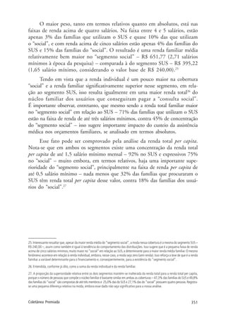 351Coletânea Premiada
O maior peso, tanto em termos relativos quanto em absolutos, está nas
faixas de renda acima de quatro salários. Na faixa entre 4 e 5 salários, estão
apenas 3% das famílias que utilizam o SUS e quase 10% das que utilizam
o “social”, e com renda acima de cinco salários estão apenas 4% das famílias do
SUS e 15% das famílias do “social”. O resultado é uma renda familiar média
relativamente bem maior no “segmento social” – R$ 651,77 (2,71 salários
mínimos à época da pesquisa) – comparada à do segmento SUS – R$ 395,22
(1,65 salário mínimo, considerando o valor base de R$ 240,00).25
Tendo em vista que a renda individual é um pouco maior na cobertura
“social” e a renda familiar significativamente superior nesse segmento, em rela-
ção ao segmento SUS, isso resulta igualmente em uma maior renda total26
do
núcleo familiar dos usuários que conseguiram pagar a “consulta social”.
É importante observar, entretanto, que mesmo sendo a renda total familiar maior
no “segmento social” em relação ao SUS – 71% das famílias que utilizam o SUS
estão na faixa de renda de até três salários mínimos, contra 45% de concentração
do “segmento social” – isso sugere importante impacto do custeio da assistência
médica nos orçamentos familiares, se analisado em termos absolutos.
Esse fato pode ser comprovado pela análise da renda total per capita.
Nota-se que em ambos os segmentos existe uma concentração da renda total
per capita de até 1,5 salário mínimo mensal – 92% no SUS e expressivos 75%
no “social” – muito embora, em termos relativos, haja uma importante supe-
rioridade do “segmento social”, principalmente na faixa de renda per capita de
até 0,5 salário mínimo – nada menos que 32% das famílias que procuraram o
SUS têm renda total per capita desse valor, contra 18% das famílias dos usuá-
rios do “social”.27
25. Interessante ressaltar que, apesar da maior renda média do “segmento social”, a moda nessa cobertura é a mesma do segmento SUS –
R$ 240,00 –, assim como também é igual à tendência do comportamento das distribuições. Isso sugere que é a pequena faixa de renda
acima de cinco salários mínimos,muito maior no“social” em relação ao SUS,a determinante para a maior renda média familiar.O mesmo
fenômeno acontece em relação à renda individual, embora, nesse caso, a moda seja zero (sem renda). Isso reforça a tese de que é a renda
familiar a variável determinante para o financiamento e, conseqüentemente, para a existência do “segmento social”.
26. Entendida, conforme já dito, como a soma da renda individual e da renda familiar.
27. A proporção da superioridade relativa entre os dois segmentos mantém-se inalterada da renda total para a renda total per capita,
porque o número de pessoas que compõe o núcleo familiar é bastante similar em ambas as coberturas – 47,3% das famílias do SUS e 49,8%
dasfamíliasdo“social”sãocompostasdeatétrêsmembrose 25,0%dasdoSUSe27,1%dasdo“social”possuemquatropessoas.Registra-
se uma pequena diferença relativa na moda, embora esse dado não seja significativo para a nossa análise.
 