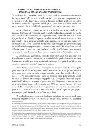 353Coletânea Premiada
7 O PROBLEMA DAS ACESSIBILIDADES ECONÔMICA,
GEOGRÁFICA, ORGANIZACIONAL E SOCIOCULTURAL
Os resultados até o momento mostram o baixo perfil socioeconômico do usuário
do “segmento social”, mesmo naquelas variáveis que superam comparativamente
o segmento SUS. Todavia, a pesquisa buscou também conhecer as fontes
de financiamento do “segmento social” para, junto com a variável renda, dis-
cutir a questão da acessibilidade econômica28
em ambas as coberturas.
A importância e o peso da variável renda familiar para compreender a exis-
tência do fenômeno da “consulta social” é confirmada pela constatação de que há
solidariedade no financiamento do “segmento social”, especialmente com a parti-
cipação do núcleo familiar. Perguntados sobre a fonte de financiamento da “con-
sulta social” – se os recursos utilizados eram próprios ou de terceiros, quase 43%
dos usuários do “social” disseram ter recebido contribuição de terceiros (integral
ou parcialmente) no pagamento da consulta –, esse auxílio foi integral em mais de
41% dos casos. E entre esses que receberam auxílio, em 93% dos casos foram os
parentes que contribuíram ou financiaram integralmente a “consulta social”.
A acessibilidade econômica, segundo Fekete (op. cit.), não pode ser con-
siderada sem as demais dimensões da acessibilidade, particularmente por estar
diretamente relacionada com a oferta de serviços, “em geral insuficiente nos
países em desenvolvimento”, segundo a autora.
Dessa forma, outra questão investigada na pesquisa trata das razões pelas
quais o usuário aderiu ao “segmento social” (destaca-se que nessa questão o usuário
pôde mencionar uma ou mais razões). A maior parte dos usuários desse seg-
mento – 74% dos entrevistados – disse ter decidido pagar pela “consulta social”
em razão da demora em conseguir vaga pelo SUS. O segundo fator mais alegado
como justificativa para a adesão, e que tem relação direta com o motivo anterior,
foi a necessidade urgente da consulta, em 59% dos casos. Apenas 13% dos
entrevistados disseram ter aderido ao “segmento social” em razão de uma melhor
qualidade no atendimento e 4% dos usuários do “social” optaram por pagar a
consulta por preferência de um médico específico.
O resultado anterior começa a sinalizar a existência de problemas de aces-
sibilidade organizacional29
no sistema de saúde local. Entretanto, aparente-
28. “Partindo-se do pressuposto de que o acesso universal e igualitário às ações e aos serviços de saúde é um princípio constitucional, não
deveriam existir barreiras de ordem econômica à utilização dos serviços. Entretanto, a oferta insuficiente de ações e serviços faz que o
gasto em saúde das famílias brasileiras ainda seja elevado. Este gasto inclui o consumo de tempo, energia e recursos financeiros para busca
e obtenção da assistência à saúde, os prejuízos por perda de dias de trabalho, as possíveis perdas decorrentes de afastamento (licença
médica) por doenças, o custo do tratamento, entre outros” (Fekete, 1997, p. 119).
29. Essa dimensão da acessibilidade estaria representada, segundo Fekete (op. cit.), pelos obstáculos que se originam nos modos como os
recursos de assistência à saúde são organizados. Como os indicadores que melhor expressam a acessibilidade organizacional relacionam-
se com o tempo real de espera para conseguir o atendimento – esse tempo real deve ser calculado a partir do instante em que surge a
decisão de procurar os serviços de saúde –, buscou-se investigar essa variável.
 