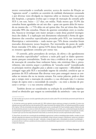 354 Economia da Saúde – 1o
Prêmio Nacional – 2004
30. Vale ressaltar que as poucas consultas agendadas pelos postos de saúde e pelos PSFs são distribuídas previamente pelo Núcleo de
Controle e Avaliação.
31. Do total de usuários que agendou consultas pelo SUS, 28% receberam alguma ajuda para conseguir ser atendidos. Os meios mais
utilizados para esse auxílio foram por meio de parentes (42%), algum funcionário dos hospitais (26%), um conhecido pessoal (9%) ou patrão
(3%). Apenas 1,6% dos entrevistados teve ajuda de políticos para marcar a consulta pelo SUS. Esses resultados sugerem influência da rede
de relacionamentos pessoais no acesso ao sistema de saúde local, com destaques, por um lado, para a residual participação de políticos
na intermediação do agendamento e, por outro, para a expressiva interferência de funcionários dos hospitais na marcação das consultas.
É razoável supor que esse fato esteja diretamente relacionado ao controle da oferta de consultas especializadas pelos hospitais.
32. Dessa forma, de acordo com a conceituação de acessibilidade organizacional, contida na metodologia deste trabalho, considera-se como
indicador adequado para expressar essa dimensão da acessibilidade o tempo real para conseguir o atendimento, tempo esse calculado a
partir da decisão de procurar os serviços de saúde – reiterando, o tempo de espera entre a necessidade da consulta e sua efetivação –,
e é possível afirmar e confirmar a existência de sérios problemas de acessibilidade organizacional no sistema de saúde do município de
Campos dos Goytacazes.
mente contrariando o resultado anterior, acerca do motivo da filiação ao
“segmento social”, e também ao contrário da realidade diariamente constatada
e por diversas vezes divulgada na imprensa sobre as imensas filas nas portas
dos hospitais, a pesquisa revelou que o tempo de marcação da consulta pelo
SUS é, em tese, baixo – 2,7 dias, em média. Nada menos que 55,9% das
consultas foram agendadas em até sete dias – quase um quarto delas foi marca-
do no mesmo dia – e 71% delas em até quinze dias. Em até trinta dias, foram
marcadas 90% das consultas. Diante da aparente contradição entre os resulta-
dos, buscou-se investigar com maior atenção a razão dessa possível incongru-
ência dos dados. E a explicação está diretamente relacionada à forma de agen-
damento das consultas especializadas prestadas pelo SUS, nas instituições
filantrópicas e universitárias – nada menos que 74% dessas consultas foram
marcadas diretamente nesses hospitais. Por intermédio do posto de saúde
foram marcadas 21% delas e apenas 0,5% destas foram agendadas pelo PSF30
–
os restantes agendaram consultas por outras vias.
O controle, pelos prestadores de serviços, da oferta e do agendamento
das consultas especializadas31
esclarece a razão pela qual os dados aparente-
mente pareçam contraditórios. Tendo em vista a evidência de que, se o tempo
de marcação de consultas fosse realmente baixo, não existiriam filas e, prova-
velmente, não existiria sequer o problema de “consulta social” (considerando
os principais motivos alegados para a adesão a esse segmento – dificuldade em
conseguir vagas pelo SUS e necessidade urgente da consulta), conclui-se que os
pacientes do SUS enfrentam filas diversas vezes para conseguir marcar as con-
sultas no mesmo dia ou na mesma semana. Em outras palavras, pode-se dizer
que o tempo entre a marcação da consulta e a sua efetivação não é o mesmo
tempo de espera entre a necessidade da consulta – ou entre a decisão de pro-
curar o serviço – e a sua concreta utilização.32
Também devem ser considerados na avaliação da acessibilidade organiza-
cional os obstáculos que surgem na continuidade da assistência – uma vez que
 