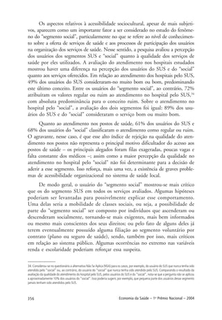 356 Economia da Saúde – 1o
Prêmio Nacional – 2004
34. Considerou-se no questionário a alternativa Não Se Aplica (NSA) para os casos, por exemplo, do usuário do SUS que nunca tenha sido
atendido pelo “social” ou, ao contrário, do usuário do “social” que nunca tenha sido atendido pelo SUS. Comparando o resultado da
avaliação da qualidade do atendimento do hospital pelo SUS, pelos usuários do SUS e do “social”, nota-se que a pergunta não se aplicou
a aproximadamente 10% dos usuários do “social”. Isso poderia sugerir, por exemplo, que pequena parte dos usuários desse segmento
jamais tenham sido atendidos pelo SUS.
Os aspectos relativos à acessibilidade sociocultural, apesar de mais subjeti-
vos, aparecem como um importante fator a ser considerado no estudo do fenôme-
no do “segmento social”, particularmente no que se refere ao nível de conhecimen-
to sobre a oferta de serviços de saúde e aos processos de participação dos usuários
na organização dos serviços de saúde. Nesse sentido, a pesquisa avaliou a percepção
dos usuários dos segmentos SUS e “social” quanto à qualidade dos serviços de
saúde por eles utilizados. A avaliação do atendimento nos hospitais estudados
mostrou haver uma diferença na percepção dos usuários do SUS e do “social”
quanto aos serviços oferecidos. Em relação ao atendimento dos hospitais pelo SUS,
49% dos usuários do SUS consideraram-no muito bom ou bom, predominando
este último conceito. Entre os usuários do “segmento social”, ao contrário, 72%
atribuíram os valores regular ou ruim ao atendimento no hospital pelo SUS,34
com absoluta predominância para o conceito ruim. Sobre o atendimento no
hospital pelo “social”, a avaliação dos dois segmentos foi igual: 89% dos usu-
ários do SUS e do “social” consideraram o serviço bom ou muito bom.
Quanto ao atendimento nos postos de saúde, 61% dos usuários do SUS e
68% dos usuários do “social” classificaram o atendimento como regular ou ruim.
O agravante, nesse caso, é que esse alto índice de rejeição na qualidade do aten-
dimento nos postos não representa o principal motivo dificultador do acesso aos
postos de saúde – os principais alegados foram filas exageradas, poucas vagas e
falta constante dos médicos –; assim como a maior percepção da qualidade no
atendimento no hospital pelo “social” não foi determinante para a decisão de
aderir a esse segmento. Isso reforça, mais uma vez, a existência de graves proble-
mas de acessibilidade organizacional no sistema de saúde local.
De modo geral, o usuário do “segmento social” mostrou-se mais crítico
que os do segmento SUS em todos os serviços avaliados. Algumas hipóteses
poderiam ser levantadas para possivelmente explicar esse comportamento.
Uma delas seria a mobilidade de classes sociais, ou seja, a possibilidade de
parte do “segmento social” ser composto por indivíduos que ascenderam ou
descenderam socialmente, tornando-se mais exigentes, mais bem informados
ou mesmo mais conscientes dos seus direitos; ou pelo fato de alguns deles já
terem eventualmente possuído alguma filiação ao segmento voluntário por
contrato (plano ou seguro de saúde), sendo, também por isso, mais críticos
em relação ao sistema público. Algumas ocorrências no extremo nas variáveis
renda e escolaridade poderiam reforçar essa suspeita.
 