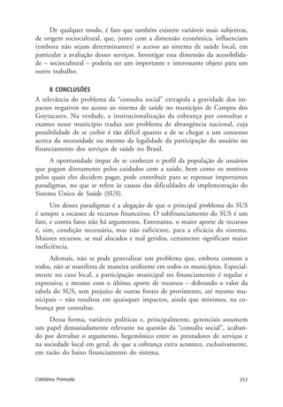 357Coletânea Premiada
De qualquer modo, é fato que também existem variáveis mais subjetivas,
de origem sociocultural, que, junto com a dimensão econômica, influenciam
(embora não sejam determinantes) o acesso ao sistema de saúde local, em
particular a avaliação desses serviços. Investigar essa dimensão da acessibilida-
de – sociocultural – poderia ser um importante e interessante objeto para um
outro trabalho.
8 CONCLUSÕES
A relevância do problema da “consulta social” extrapola a gravidade dos im-
pactos negativos no acesso ao sistema de saúde no município de Campos dos
Goytacazes. Na verdade, a institucionalização da cobrança por consultas e
exames nesse município traduz um problema de abrangência nacional, cuja
possibilidade de se coibir é tão difícil quanto a de se chegar a um consenso
acerca da necessidade ou mesmo da legalidade da participação do usuário no
financiamento dos serviços de saúde no Brasil.
A oportunidade ímpar de se conhecer o perfil da população de usuários
que pagam diretamente pelos cuidados com a saúde, bem como os motivos
pelos quais eles decidem pagar, pode contribuir para se repensar importantes
paradigmas, no que se refere às causas das dificuldades de implementação do
Sistema Único de Saúde (SUS).
Um desses paradigmas é a alegação de que o principal problema do SUS
é sempre a escassez de recursos financeiros. O subfinanciamento do SUS é um
fato, e contra fatos não há argumentos. Entretanto, o maior aporte de recursos
é, sim, condição necessária, mas não suficiente, para a eficácia do sistema.
Maiores recursos, se mal alocados e mal geridos, certamente significam maior
ineficiência.
Ademais, não se pode generalizar um problema que, embora comum a
todos, não se manifesta de maneira uniforme em todos os municípios. Especial-
mente no caso local, a participação municipal no financiamento é regular e
expressiva; e mesmo com o último aporte de recursos – dobrando o valor da
tabela do SUS, sem prejuízo de outras fontes de provimento, até mesmo mu-
nicipais – não resultou em quaisquer impactos, ainda que mínimos, na co-
brança por consultas.
Dessa forma, variáveis políticas e, principalmente, gerenciais assumem
um papel demasiadamente relevante na questão da “consulta social”, acaban-
do por derrubar o argumento, hegemônico entre os prestadores de serviços e
na sociedade local em geral, de que a cobrança extra acontece, exclusivamente,
em razão do baixo financiamento do sistema.
 
