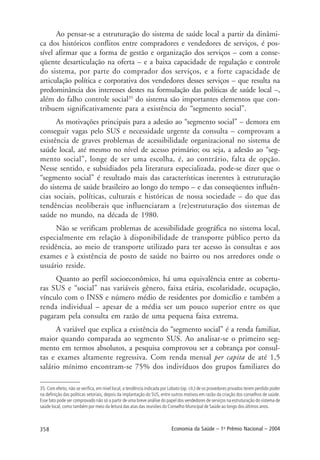 358 Economia da Saúde – 1o
Prêmio Nacional – 2004
35. Com efeito, não se verifica, em nível local, a tendência indicada por Lobato (op. cit.) de os provedores privados terem perdido poder
na definição das políticas setoriais, depois da implantação do SUS, entre outros motivos em razão da criação dos conselhos de saúde.
Esse fato pode ser comprovado não só a partir de uma breve análise do papel dos vendedores de serviços na estruturação do sistema de
saúde local, como também por meio da leitura das atas das reuniões do Conselho Municipal de Saúde ao longo dos últimos anos.
Ao pensar-se a estruturação do sistema de saúde local a partir da dinâmi-
ca dos históricos conflitos entre compradores e vendedores de serviços, é pos-
sível afirmar que a forma de gestão e organização dos serviços – com a conse-
qüente desarticulação na oferta – e a baixa capacidade de regulação e controle
do sistema, por parte do comprador dos serviços, e a forte capacidade de
articulação política e corporativa dos vendedores desses serviços – que resulta na
predominância dos interesses destes na formulação das políticas de saúde local –,
além do falho controle social35
do sistema são importantes elementos que con-
tribuem significativamente para a existência do “segmento social”.
As motivações principais para a adesão ao “segmento social” – demora em
conseguir vagas pelo SUS e necessidade urgente da consulta – comprovam a
existência de graves problemas de acessibilidade organizacional no sistema de
saúde local, até mesmo no nível de acesso primário; ou seja, a adesão ao “seg-
mento social”, longe de ser uma escolha, é, ao contrário, falta de opção.
Nesse sentido, e subsidiados pela literatura especializada, pode-se dizer que o
“segmento social” é resultado mais das características inerentes à estruturação
do sistema de saúde brasileiro ao longo do tempo – e das conseqüentes influên-
cias sociais, políticas, culturais e históricas de nossa sociedade – do que das
tendências neoliberais que influenciaram a (re)estruturação dos sistemas de
saúde no mundo, na década de 1980.
Não se verificam problemas de acessibilidade geográfica no sistema local,
especialmente em relação à disponibilidade de transporte público perto da
residência, ao meio de transporte utilizado para ter acesso às consultas e aos
exames e à existência de posto de saúde no bairro ou nos arredores onde o
usuário reside.
Quanto ao perfil socioeconômico, há uma equivalência entre as cobertu-
ras SUS e “social” nas variáveis gênero, faixa etária, escolaridade, ocupação,
vínculo com o INSS e número médio de residentes por domicílio e também a
renda individual – apesar de a média ser um pouco superior entre os que
pagaram pela consulta em razão de uma pequena faixa extrema.
A variável que explica a existência do “segmento social” é a renda familiar,
maior quando comparada ao segmento SUS. Ao analisar-se o primeiro seg-
mento em termos absolutos, a pesquisa comprovou ser a cobrança por consul-
tas e exames altamente regressiva. Com renda mensal per capita de até 1,5
salário mínimo encontram-se 75% dos indivíduos dos grupos familiares do
 