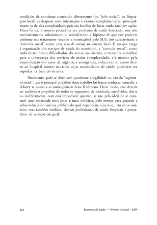 360 Economia da Saúde – 1o
Prêmio Nacional – 2004
condições de continuar custeando diretamente (ou “pelo social”, na lingua-
gem local) as despesas com internações e exames complementares, principal-
mente os de alta complexidade, pois são famílias de baixa renda total per capita.
Dessa forma, o usuário poderá ter seu problema de saúde detectado, mas não
necessariamente solucionado; e, considerando a hipótese de que esse paciente
continue seu tratamento (exames e internações) pelo SUS, isso caracterizaria a
“consulta social” como uma taxa de acesso ao sistema local. E no que tange
à organização dos serviços de saúde do município, a “consulta social”, como
todo instrumento dificultador do acesso ao sistema, certamente contribui
para a sobrecarga dos serviços de maior complexidade, até mesmo pela
intensificação dos casos de urgência e emergência, induzindo ao acesso dire-
to ao hospital muitos usuários cujas necessidades de saúde poderiam ser
supridas na base do sistema.
Finalmente, pode-se dizer, sem questionar a legalidade ou não do “segmen-
to social”, que o principal propósito deste trabalho foi buscar conhecer, entender e
debater as causas e as conseqüências desse fenômeno. Desse modo, esse deveria
ser também o propósito de todos os segmentos da sociedade, envolvidos, direta
ou indiretamente, com essa importante questão, se não pelo ideal de se cons-
truir uma sociedade mais justa e mais solidária, pelo menos para garantir a
sobrevivência do sistema público do qual dependem, reitera-se, não só os usu-
ários, mas também médicos, demais profissionais de saúde, hospitais e presta-
dores de serviços em geral.
 
