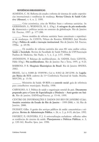361Coletânea Premiada
REFERÊNCIAS BIBLIOGRÁFICAS
ALMEIDA, C. M. Reforma do estado e reforma de sistemas de saúde: experiên-
cias internacionais e tendências de mudança. Revista Ciência & Saúde Cole-
tiva (Abrasco), v. 4, n. 2, 1999.
_______. Crise econômica, crise do Welfare State e reformas sanitárias. In:
GERSHMAN, S.; WERNECK, M. L. (Org.). A miragem da pós-modernida-
de: democracia e políticas sociais no contexto da globalização. Rio de Janeiro:
Ed. Fiocruz, 1997. p. 177-200.
_______. Novos modelos de reforma sanitária: bases conceituais e experiênci-
as de mudanças. In: COSTA, Nilson do Rosário; RIBEIRO, José Mendes
(Org.). Política de saúde e inovação institucional. Rio de Janeiro: Ed. Fiocruz,
1996a. p. 69-98.
_______. Os modelos de reforma sanitária dos anos 80: uma análise crítica.
Saúde e Sociedade. Revista da Faculdade de Saúde Pública da USP/Associação
Paulista de Medicina, São Paulo, v. 5, n. 2, p. 3-57, 1996b.
ANDERSON, P. Balanço do neoliberalismo. In: SADER, Emir; GENTIL,
Pablo (Org.). Pós-neoliberalismo. Rio de Janeiro: Paz e Terra, 1995. p. 9-23.
BARBOSA, P. R. Hospitais filantrópicos do Brasil. Rio de Janeiro: BNDES,
2002.
BRASIL. Lei n. 8.080 de 19/09/90 e Lei n. 8.042 de 28/12/90. In: Legisla-
ção Básica do SUS: caderno da 11ª Conferência Nacional de Saúde, Brasília,
MS/CNS, p. 15-56.
_______. Ministério da Saúde. O SUS e o controle social: guia de referência
para conselheiros municipais. Brasília, 1998.
CARVALHO, A. I. Política de saúde e organização setorial do país. Documento
preparado para o Curso de Especialização a Distância – Auto-gestão em Saú-
de, Rio de janeiro, EAD/Ensp/Fiocruz, p. 15-44, 1999.
CENTRO DE INFORMAÇÕES E DADOS DO RIO DE JANEIRO (Cide).
Anuário estatístico do Estado do Rio de Janeiro – 1999-2000, v. 16, Rio de
Janeiro, 2000.
DUSSALT, Gilles. A gestão dos serviços públicos de saúde: características e exi-
gências. Revista de Administração Pública, v. 26, n. 2, p. 8-19, abr./jun. 1992.
FAVERET, P.; OLIVEIRA, P. J. A universalização excludente: reflexões sobre
as tendências do sistema da saúde. Planejamento e Políticas Públicas, n. 3,
p. 139-162, Brasília: Ipea, jun. 1990.
 
