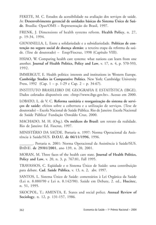 362 Economia da Saúde – 1o
Prêmio Nacional – 2004
FEKETE, M. C. Estudos da acessibilidade na avaliação dos serviços de saúde.
In: Desenvolvimento gerencial de unidades básicas do Sistema Único de Saú-
de. Brasília: Opas/OMS – Representação do Brasil, 1997.
FRENK, J. Dimensions of health systems reform. Health Policy, n. 27,
p. 19-34, 1994.
GIOVANELLA, L. Entre a solidariedade e a subsidiariedade. Políticas de con-
tenção no seguro social de doença alemão: a terceira etapa da reforma da saú-
de. (Tese de doutorado) – Ensp/Fiocruz, 1998 (Capítulo VIII).
HSIAO, W. Comparing health care systems: what nations can learn from one
another. Journal of Health Politics, Policy and Law, v. 17, n. 4, p. 570-593,
1992.
IMMERGUT, E. Health politics: interests and institutions in Western Europe.
Cambridge Studies in Comparative Politics. New York: Cambridge University
Press, 1992 (Cap. 1 – p. 1-29 e Cap. 2 – p. 34-67).
INSTITUTO BRASILEIRO DE GEOGRAFIA E ESTATÍSTICA (IBGE).
Dados coletados disponíveis em: <http://www.ibge.gov.br>. Acesso em 2000.
LOBATO, L. de V. C. Reforma sanitária e reorganização do sistema de servi-
ços de saúde: efeitos sobre a cobertura e a utilização de serviços. (Tese de
doutorado) – Escola Nacional de Saúde Pública. Rio de Janeiro: Escola Nacional
de Saúde Pública/ Fundação Oswaldo Cruz, 2000.
MACHADO, M. H. (Org.). Os médicos do Brasil: um retrato da realidade.
Rio de Janeiro: Ed. Fiocruz, 1997.
MINISTÉRIO DA SAÚDE. Portaria n. 1997: Norma Operacional da Assis-
tência à Saúde/SUS. D.O.U. de 06/11/1996, 1996.
_______. Portaria n. 2001: Norma Operacional da Assistência à Saúde/SUS.
D.O.U. de 29/01/2001, ano 139, n. 20, 2001.
MORAN, M. Three faces of the health care state. Journal of Health Politics,
Policy and Law, v. 20, n. 3, p. 767:81, Fall 1995.
TRAVASSOS, C. Eqüidade e o Sistema Único de Saúde: uma contribuição
para debate. Cad. Saúde Pública, v. 13, n. 2, abr. 1997.
SANTOS, L. Sistema Único de Saúde: comentários à Lei Orgânica da Saúde
(Lei n. 8.080/90 e Lei n. 8.142/90). Saúde em Debate, 2. ed., Hucitec,
n. 51, 1995.
SKOCPOL, T.; AMENTA, E. States and social police. Annual Review of
Sociology, n. 12, p. 131-157, 1986.
 