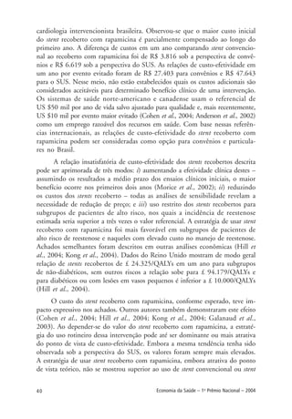 40 Economia da Saúde – 1o
Prêmio Nacional – 2004
cardiologia intervencionista brasileira. Observou-se que o maior custo inicial
do stent recoberto com rapamicina é parcialmente compensado ao longo do
primeiro ano. A diferença de custos em um ano comparando stent convencio-
nal ao recoberto com rapamicina foi de R$ 3.816 sob a perspectiva de convê-
nios e R$ 6.619 sob a perspectiva do SUS. As relações de custo-efetividade em
um ano por evento evitado foram de R$ 27.403 para convênios e R$ 47.643
para o SUS. Nesse meio, não estão estabelecidos quais os custos adicionais são
considerados aceitáveis para determinado benefício clínico de uma intervenção.
Os sistemas de saúde norte-americano e canadense usam o referencial de
US $50 mil por ano de vida salvo ajustado para qualidade e, mais recentemente,
US $10 mil por evento maior evitado (Cohen et al., 2004; Anderson et al., 2002)
como um emprego razoável dos recursos em saúde. Com base nessas referên-
cias internacionais, as relações de custo-efetividade do stent recoberto com
rapamicina podem ser consideradas como opção para convênios e particula-
res no Brasil.
A relação insatisfatória de custo-efetividade dos stents recobertos descrita
pode ser aprimorada de três modos: i) aumentando a efetividade clínica destes –
assumindo os resultados a médio prazo dos ensaios clínicos iniciais, o maior
benefício ocorre nos primeiros dois anos (Morice et al., 2002); ii) reduzindo
os custos dos stents recoberto – todas as análises de sensibilidade revelam a
necessidade de redução de preço; e iii) uso restrito dos stents recobertos para
subgrupos de pacientes de alto risco, nos quais a incidência de reestenose
estimada seria superior a três vezes o valor referencial. A estratégia de usar stent
recoberto com rapamicina foi mais favorável em subgrupos de pacientes de
alto risco de reestenose e naqueles com elevado custo no manejo de reestenose.
Achados semelhantes foram descritos em outras análises econômicas (Hill et
al., 2004; Kong et al., 2004). Dados do Reino Unido mostram de modo geral
relação de stents recobertos de £ 24.325/QALYs em um ano para subgrupos
de não-diabéticos, sem outros riscos a relação sobe para £ 94.179/QALYs e
para diabéticos ou com lesões em vasos pequenos é inferior a £ 10.000/QALYs
(Hill et al., 2004).
O custo do stent recoberto com rapamicina, conforme esperado, teve im-
pacto expressivo nos achados. Outros autores também demonstraram este efeito
(Cohen et al., 2004; Hill et al., 2004; Kong et al., 2004; Galanaud et al.,
2003). Ao depender-se do valor do stent recoberto com rapamicina, a estraté-
gia do uso rotineiro dessa intervenção pode até ser dominante ou mais atrativa
do ponto de vista de custo-efetividade. Embora a mesma tendência tenha sido
observada sob a perspectiva do SUS, os valores foram sempre mais elevados.
A estratégia de usar stent recoberto com rapamicina, embora atrativa do ponto
de vista teórico, não se mostrou superior ao uso de stent convencional ou stent
 