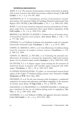 42 Economia da Saúde – 1o
Prêmio Nacional – 2004
REFERÊNCIAS BIBLIOGRÁFICAS
AJANI, A. et al. The outcome of percutaneous coronary intervention in patients
with in-stent restenosis who failed intracoronary radiation therapy. J Am Coll
Cardiol, n. 41, v. 4, p. 551-556, 2003.
ANDERSON, H. V. A contemporary overview of percutaneous coronary
interventions. The American College of Cardiology-National Cardiovascular Data
Registry (ACC-NCDR). J Am Coll Cardiol, n. 39, v. 7, p. 1096-1103, 2002.
BOSSI, I. et al. In-stent restenosis: long-term outcome and predictors of subse-
quent target lesion revascularization after repeat balloon angioplasty. J Am
Coll Cardiol, n. 35, v. 6, p. 1569-1576, 2000.
BROPHY, J. M.; BELISLE, P.; JOSEPH, L. Evidence for use of coronary stents.
A hierarchical bayesian meta-analysis. Ann Intern Med, n. 138, v. 10,
p. 777-786, 2003.
CHENEAU, E. et al. Predictors of subacute stent thrombosis: results of a systematic
intravascular ultrasound study. Circulation, n. 108, v. 1, p. 43-47, 2003.
COHEN, D.; BAKHAI A.; SHI C.; et al. Cost-effectiveness of sirolimus-eluting
stents for treatment of complex coronary stenoses. Circulation, n. 110,
p. 508-514, 2004.
COHEN, D.; BREALL, J.; HO KKL; et al. Evaluating the potential cost-
effectiveness of stenting as a treatment for symptomatic single-vessel coronary
disease. Use of a decision analytic model. Circulation, n. 89, p. 1859-1874, 1994.
DE FEYTER, P. J. et al. Bypass surgery versus stenting for the treatment of
multivessel disease in patients with unstable angina compared with stable
angina. Circulation, n. 105, v. 20, p. 2367-2372, 2002.
E-CYPHER INVESTIGATORS. E-Cypher: an international internet-based
registry of the Cypher ™ Sirolimus-eluting coronary stent. Presented at Cordis
Symposium at PCR. Paris, May, 2003.
FISCHMAN, D. et al. For the stent restenosis study investigators: a randomized
comparison of coronary-stent placement and balloon angioplasty in the treatment
of coronary artery disease. N Engl J Med, n. 331, p. 496-501, 1994.
GALANAUD, J, P.; DELAVENNA, T. J.; DURAND-ZALESKI, I. A break-even
price calculation for the use of sirolimus-eluting stents in angioplasty. Clin
Ther, n. 25, p. 1007-1016, 2003.
GOLDBERG, S. L. et al. Predictors of diffuse and aggressive intra-stent restenosis.
J Am Coll Cardiol, n. 37, v. 4, p. 1019-1925, 2001.
 