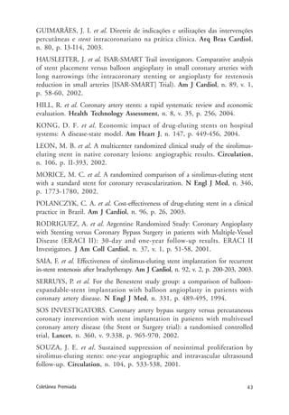 43Coletânea Premiada
GUIMARÃES, J. I. et al. Diretriz de indicações e utilizações das intervenções
percutâneas e stent intracoronariano na prática clínica. Arq Bras Cardiol,
n. 80, p. I3-I14, 2003.
HAUSLEITER, J. et al. ISAR-SMART Trail investigators. Comparative analysis
of stent placement versus balloon angioplasty in small coronary arteries with
long narrowings (the intracoronary stenting or angioplasty for restenosis
reduction in small arteries [ISAR-SMART] Trial). Am J Cardiol, n. 89, v. 1,
p. 58-60, 2002.
HILL, R. et al. Coronary artery stents: a rapid systematic review and economic
evaluation. Health Technology Assessment, n. 8, v. 35, p. 256, 2004.
KONG, D. F. et al. Economic impact of drug-eluting stents on hospital
systems: A disease-state model. Am Heart J, n. 147, p. 449-456, 2004.
LEON, M. B. et al. A multicenter randomized clinical study of the sirolimus-
eluting stent in native coronary lesions: angiographic results. Circulation,
n. 106, p. II-393, 2002.
MORICE, M. C. et al. A randomized comparison of a sirolimus-eluting stent
with a standard stent for coronary revascularization. N Engl J Med, n. 346,
p. 1773-1780, 2002.
POLANCZYK, C. A. et al. Cost-effectiveness of drug-eluting stent in a clinical
practice in Brazil. Am J Cardiol, n. 96, p. 26, 2003.
RODRIGUEZ, A. et al. Argentine Randomized Study: Coronary Angioplasty
with Stenting versus Coronary Bypass Surgery in patients with Multiple-Vessel
Disease (ERACI II): 30-day and one-year follow-up results. ERACI II
Investigators. J Am Coll Cardiol, n. 37, v. 1, p. 51-58, 2001.
SAIA, F. et al. Effectiveness of sirolimus-eluting stent implantation for recurrent
in-stent restenosis after brachytherapy. Am J Cardiol, n. 92, v. 2, p. 200-203, 2003.
SERRUYS, P. et al. For the Benestent study group: a comparison of balloon-
expandable-stent implantation with balloon angioplasty in patients with
coronary artery disease. N Engl J Med, n. 331, p. 489-495, 1994.
SOS INVESTIGATORS. Coronary artery bypass surgery versus percutaneous
coronary intervention with stent implantation in patients with multivessel
coronary artery disease (the Stent or Surgery trial): a randomised controlled
trial, Lancet, n. 360, v. 9.338, p. 965-970, 2002.
SOUZA, J. E. et al. Sustained suppression of neointimal proliferation by
sirolimus-eluting stents: one-year angiographic and intravascular ultrasound
follow-up. Circulation, n. 104, p. 533-538, 2001.
 