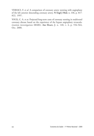 44 Economia da Saúde – 1o
Prêmio Nacional – 2004
VERSACI, F. et al. A comparison of coronary artery stenting with angioplasty
of the left anterior descending coronary artery. N Engl J Med, n. 336, p. 817-
822, 1997.
YOCK, C. A. et at. Projected long-term costs of coronary stenting in multivessel
coronary disease based on the experience of the bypass angioplasty revascula-
rization investigation (BARI). Am Heart, J. n. 140, v. 4, p. 556-564,
Oct. 2000.
 