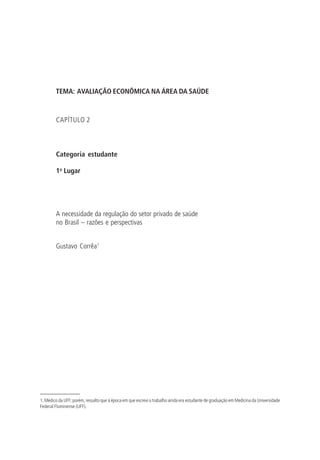 TEMA: AVALIAÇÃO ECONÔMICA NA ÁREA DA SAÚDE
CAPÍTULO 2
Categoria estudante
1o
Lugar
A necessidade da regulação do setor privado de saúde
no Brasil – razões e perspectivas
Gustavo Corrêa1
1. Médico da UFF; porém, ressalto que à época em que escrevi o trabalho ainda era estudante de graduação em Medicina da Universidade
Federal Fluminense (UFF).
 