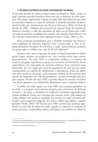48 Economia da Saúde – 1o
Prêmio Nacional – 2004
1 UM BREVE HISTÓRICO DA SAÚDE SUPLEMENTAR2
NO BRASIL
O mercado privado de saúde no Brasil surgiu na década de 1960, ocasião na
qual o governo concedia benefícios fiscais para que as empresas do setor indus-
trial e de serviços organizassem sistemas de saúde. Eles eram oferecidos por meio
de convênios-empresa ou caixas de assistência a entidades patronais ou planos
administrados por departamento de Recursos Humanos (RH). Até fins da
década de 1990, a despeito dos incentivos de natureza fiscal, da ausência de
barreiras à entrada e à saída dos operadores de planos ou de limites para a dife-
renciação de produtos estipulados em contrato, este mercado desenvolveu-se em
um contexto institucional de baixa regulação (Costa e Castro, 2003, p. 49).
Eram condições extraordinárias para a atividade econômica que favorece-
ram a ampliação da cobertura. Segundo Costa e Castro (ibid., p. 49), as em-
presas prestadoras de planos de assistência à saúde “comercializaram produtos
em quase todas as cidades com mais de 40 mil habitantes”.
Durante trinta anos, o mercado de saúde no Brasil desenvolveu-se dando
passos largos calcados nos próprios pés, mas movidos pelas fortes pernas
governamentais. Nos anos 1970, as cooperativas médicas e as empresas de
medicina de grupo expandiram-se graças aos incentivos da Previdência Social,
especialmente por intermédio de convênios-empresa. Estes convênios eram
financiados por esse órgão por meio do pagamento de uma taxa per capita
correspondente ao número de trabalhadores e dependentes, desde que optas-
sem pela assistência em grupo, pelas empresas médicas ou diretamente pelo
sistema de autogestão com rede de provedores e serviços estruturada pela pró-
pria empresa. No fim dos anos 1970, o governo deixou de conceder incentivos
e os planos passaram a ser estabelecidos diretamente com as empresas médicas.
A política de saúde seguiu, nos anos 1980, uma trajetória paradoxal: de
um lado, a concepção universalizante proposta pelo movimento da Reforma
Sanitária e, de outro, a obediência às tendências estruturais organizadas pelo
projeto neoliberal. Foram anos marcados pela exclusão social e pela redução de
verbas públicas com queda na qualidade dos serviços de saúde, prestados pelo
Estado e pela progressiva migração dos setores médios para planos e seguros
privados3
(Malta, 2001). No fim dos anos 1980, ocorreu uma mudança signi-
ficativa no mercado de planos de saúde, quando as empresas de medicina de
grupo passaram a comercializar planos individuais com padrões de cobertura
2. O uso do termo saúde suplementar refere-se ao fato de existir obrigatoriedade por parte do governo na prestação de assistência médica
e hospitalar. Entretanto, pode-se pagar por um plano privado, sendo este chamado suplementar.
3. Conceito de universalização excludente.
 