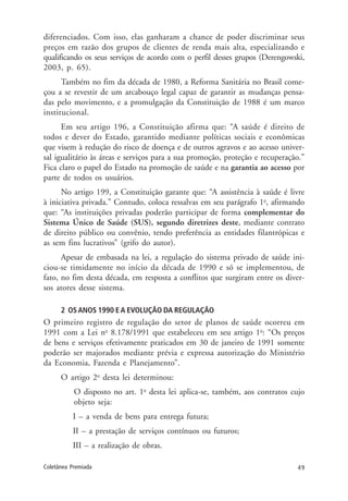 49Coletânea Premiada
diferenciados. Com isso, elas ganharam a chance de poder discriminar seus
preços em razão dos grupos de clientes de renda mais alta, especializando e
qualificando os seus serviços de acordo com o perfil desses grupos (Derengowski,
2003, p. 65).
Também no fim da década de 1980, a Reforma Sanitária no Brasil come-
çou a se revestir de um arcabouço legal capaz de garantir as mudanças pensa-
das pelo movimento, e a promulgação da Constituição de 1988 é um marco
institucional.
Em seu artigo 196, a Constituição afirma que: “A saúde é direito de
todos e dever do Estado, garantido mediante políticas sociais e econômicas
que visem à redução do risco de doença e de outros agravos e ao acesso univer-
sal igualitário às áreas e serviços para a sua promoção, proteção e recuperação.”
Fica claro o papel do Estado na promoção de saúde e na garantia ao acesso por
parte de todos os usuários.
No artigo 199, a Constituição garante que: “A assistência à saúde é livre
à iniciativa privada.” Contudo, coloca ressalvas em seu parágrafo 1o
, afirmando
que: “As instituições privadas poderão participar de forma complementar do
Sistema Único de Saúde (SUS), segundo diretrizes deste, mediante contrato
de direito público ou convênio, tendo preferência as entidades filantrópicas e
as sem fins lucrativos” (grifo do autor).
Apesar de embasada na lei, a regulação do sistema privado de saúde ini-
ciou-se timidamente no início da década de 1990 e só se implementou, de
fato, no fim desta década, em resposta a conflitos que surgiram entre os diver-
sos atores desse sistema.
2 OS ANOS 1990 E A EVOLUÇÃO DA REGULAÇÃO
O primeiro registro de regulação do setor de planos de saúde ocorreu em
1991 com a Lei no
8.178/1991 que estabeleceu em seu artigo 1o
: “Os preços
de bens e serviços efetivamente praticados em 30 de janeiro de 1991 somente
poderão ser majorados mediante prévia e expressa autorização do Ministério
da Economia, Fazenda e Planejamento”.
O artigo 2o
desta lei determinou:
O disposto no art. 1o
desta lei aplica-se, também, aos contratos cujo
objeto seja:
I – a venda de bens para entrega futura;
II – a prestação de serviços contínuos ou futuros;
III – a realização de obras.
 