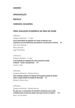 SUMÁRIO
APRESENTAÇÃO
PREFÁCIO
COMISSÃO JULGADORA
TEMA: AVALIAÇÃO ECONÔMICA NA ÁREA DA SAÚDE
CAPÍTULO 1
Categoria profissional – 1o
Lugar
Custo-efetividade do implante de stents recobertos com
rapamicina em procedimentos percutâneos coronarianos no Brasil 19
Carísi Anne Polanczyk
Marco Wainstein
Jorge Pinto Ribeiro
CAPÍTULO 2
Categoria estudante – 1o
Lugar
A necessidade da regulação do setor privado de saúde
no Brasil – razões e perspectivas 45
Gustavo Corrêa
CAPÍTULO 3
Categoria profissional – Menção Honrosa
Uma avaliação empírica do impacto do Programa Saúde da Família
sobre a saúde infantil no Estado de São Paulo 79
Rodrigo A. Moreno Serra
CAPÍTULO 4
Categoria profissional – Menção Honrosa
Por que usar a econometria de fronteira estocástica para medir
a eficiência dos serviços de saúde e para que servem os índices? 113
João S. Tusi da Silveira
 