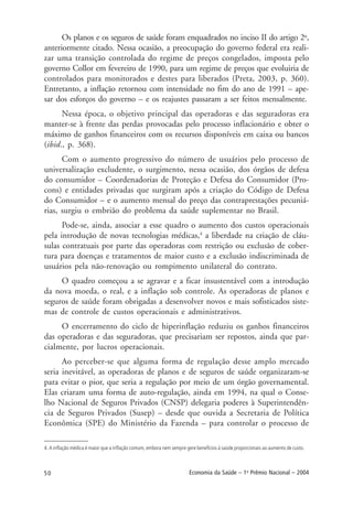 50 Economia da Saúde – 1o
Prêmio Nacional – 2004
Os planos e os seguros de saúde foram enquadrados no inciso II do artigo 2o
,
anteriormente citado. Nessa ocasião, a preocupação do governo federal era reali-
zar uma transição controlada do regime de preços congelados, imposta pelo
governo Collor em fevereiro de 1990, para um regime de preços que evoluiria de
controlados para monitorados e destes para liberados (Preta, 2003, p. 360).
Entretanto, a inflação retornou com intensidade no fim do ano de 1991 – ape-
sar dos esforços do governo – e os reajustes passaram a ser feitos mensalmente.
Nessa época, o objetivo principal das operadoras e das seguradoras era
manter-se à frente das perdas provocadas pelo processo inflacionário e obter o
máximo de ganhos financeiros com os recursos disponíveis em caixa ou bancos
(ibid., p. 368).
Com o aumento progressivo do número de usuários pelo processo de
universalização excludente, o surgimento, nessa ocasião, dos órgãos de defesa
do consumidor – Coordenadorias de Proteção e Defesa do Consumidor (Pro-
cons) e entidades privadas que surgiram após a criação do Código de Defesa
do Consumidor – e o aumento mensal do preço das contraprestações pecuniá-
rias, surgiu o embrião do problema da saúde suplementar no Brasil.
Pode-se, ainda, associar a esse quadro o aumento dos custos operacionais
pela introdução de novas tecnologias médicas,4
a liberdade na criação de cláu-
sulas contratuais por parte das operadoras com restrição ou exclusão de cober-
tura para doenças e tratamentos de maior custo e a exclusão indiscriminada de
usuários pela não-renovação ou rompimento unilateral do contrato.
O quadro começou a se agravar e a ficar insustentável com a introdução
da nova moeda, o real, e a inflação sob controle. As operadoras de planos e
seguros de saúde foram obrigadas a desenvolver novos e mais sofisticados siste-
mas de controle de custos operacionais e administrativos.
O encerramento do ciclo de hiperinflação reduziu os ganhos financeiros
das operadoras e das seguradoras, que precisariam ser repostos, ainda que par-
cialmente, por lucros operacionais.
Ao perceber-se que alguma forma de regulação desse amplo mercado
seria inevitável, as operadoras de planos e de seguros de saúde organizaram-se
para evitar o pior, que seria a regulação por meio de um órgão governamental.
Elas criaram uma forma de auto-regulação, ainda em 1994, na qual o Conse-
lho Nacional de Seguros Privados (CNSP) delegaria poderes à Superintendên-
cia de Seguros Privados (Susep) – desde que ouvida a Secretaria de Política
Econômica (SPE) do Ministério da Fazenda – para controlar o processo de
4. A inflação médica é maior que a inflação comum, embora nem sempre gere benefícios à saúde proporcionais ao aumento de custo.
 