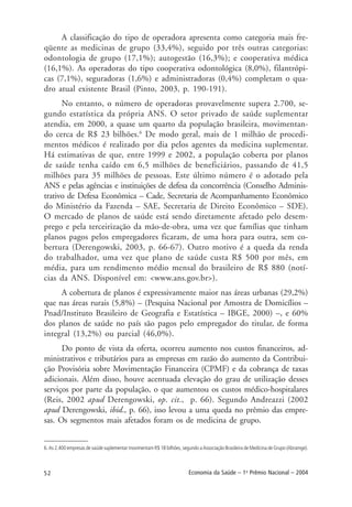 52 Economia da Saúde – 1o
Prêmio Nacional – 2004
A classificação do tipo de operadora apresenta como categoria mais fre-
qüente as medicinas de grupo (33,4%), seguido por três outras categorias:
odontologia de grupo (17,1%); autogestão (16,3%); e cooperativa médica
(16,1%). As operadoras do tipo cooperativa odontológica (8,0%), filantrópi-
cas (7,1%), seguradoras (1,6%) e administradoras (0,4%) completam o qua-
dro atual existente Brasil (Pinto, 2003, p. 190-191).
No entanto, o número de operadoras provavelmente supera 2.700, se-
gundo estatística da própria ANS. O setor privado de saúde suplementar
atendia, em 2000, a quase um quarto da população brasileira, movimentan-
do cerca de R$ 23 bilhões.6
De modo geral, mais de 1 milhão de procedi-
mentos médicos é realizado por dia pelos agentes da medicina suplementar.
Há estimativas de que, entre 1999 e 2002, a população coberta por planos
de saúde tenha caído em 6,5 milhões de beneficiários, passando de 41,5
milhões para 35 milhões de pessoas. Este último número é o adotado pela
ANS e pelas agências e instituições de defesa da concorrência (Conselho Adminis-
trativo de Defesa Econômica – Cade, Secretaria de Acompanhamento Econômico
do Ministério da Fazenda – SAE, Secretaria de Direito Econômico – SDE).
O mercado de planos de saúde está sendo diretamente afetado pelo desem-
prego e pela terceirização da mão-de-obra, uma vez que famílias que tinham
planos pagos pelos empregadores ficaram, de uma hora para outra, sem co-
bertura (Derengowski, 2003, p. 66-67). Outro motivo é a queda da renda
do trabalhador, uma vez que plano de saúde custa R$ 500 por mês, em
média, para um rendimento médio mensal do brasileiro de R$ 880 (notí-
cias da ANS. Disponível em: <www.ans.gov.br>).
A cobertura de planos é expressivamente maior nas áreas urbanas (29,2%)
que nas áreas rurais (5,8%) – (Pesquisa Nacional por Amostra de Domicílios –
Pnad/Instituto Brasileiro de Geografia e Estatística – IBGE, 2000) –, e 60%
dos planos de saúde no país são pagos pelo empregador do titular, de forma
integral (13,2%) ou parcial (46,0%).
Do ponto de vista da oferta, ocorreu aumento nos custos financeiros, ad-
ministrativos e tributários para as empresas em razão do aumento da Contribui-
ção Provisória sobre Movimentação Financeira (CPMF) e da cobrança de taxas
adicionais. Além disso, houve acentuada elevação do grau de utilização desses
serviços por parte da população, o que aumentou os custos médico-hospitalares
(Reis, 2002 apud Derengowski, op. cit., p. 66). Segundo Andreazzi (2002
apud Derengowski, ibid., p. 66), isso levou a uma queda no prêmio das empre-
sas. Os segmentos mais afetados foram os de medicina de grupo.
6. As 2.400 empresas de saúde suplementar movimentam R$ 18 bilhões, segundo a Associação Brasileira de Medicina de Grupo (Abramge).
 