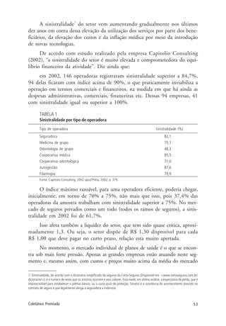 53Coletânea Premiada
A sinistralidade7
do setor vem aumentando gradualmente nos últimos
dez anos em conta dessa elevação da utilização dos serviços por parte dos bene-
ficiários, da elevação dos custos e da inflação médica por meio da introdução
de novas tecnologias.
De acordo com estudo realizado pela empresa Capitolio Consulting
(2002), “a sinistralidade do setor é muito elevada e comprometedora do equi-
líbrio financeiro da atividade”. Diz ainda que:
em 2002, 146 operadoras registraram sinistralidade superior a 84,7%,
94 delas ficaram com índice acima de 90%, o que praticamente inviabiliza a
operação em termos comerciais e financeiros, na medida em que há ainda as
despesas administrativas, comerciais, financeiras etc. Dessas 94 empresas, 41
com sinistralidade igual ou superior a 100%.
TABELA 1
Sinistralidade por tipo de operadora
Tipo de operadora Sinistralidade (%)
Seguradora 82,1
Medicina de grupo 75,1
Odontologia de grupo 48,3
Cooperativa médica 85,5
Cooperativa odontológica 71,0
Autogestão 87,6
Filantropia 79,9
Fonte: Capitolio Consulting, 2002 apud Preta, 2002, p. 379.
O índice máximo razoável, para uma operadora eficiente, poderia chegar,
inicialmente, em torno de 70% a 75%, não mais que isso, pois 37,4% das
operadoras da amostra trabalham com sinistralidade superior a 75%. No mer-
cado de seguros privados como um todo (todos os ramos de seguros), a sinis-
tralidade em 2002 foi de 61,7%.
Isso afeta também a liquidez do setor, que tem sido quase crítica, aproxi-
madamente 1,3. Ou seja, o setor dispõe de R$ 1,30 disponível para cada
R$ 1,00 que deve pagar no curto prazo, relação esta muito apertada.
No momento, o mercado individual de planos de saúde é o que se encon-
tra sob mais forte pressão. Apenas as grandes empresas estão atuando neste seg-
mento e, mesmo assim, com custos e preços muito acima da média do mercado
7. Sinistralidade, de acordo com o dicionário simplificado de seguros da Certa Seguros (Disponível em: <www.certaseguros.com.br/
dicionario/>), é o número de vezes que os sinistros ocorrem e seus valores. Esta mede, em última análise, a expectativa de perda, que é
imprescindível para estabelecer o prêmio básico, ou o custo puro de proteção. Sinistro é a ocorrência do acontecimento previsto no
contrato de seguro e que legalmente obriga a seguradora a indenizar.
 