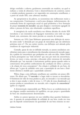 59Coletânea Premiada
abrigo ventilado e coberto, geralmente construído em madeira, no qual se
realizava a venda de alimentos. Com o desenvolvimento do comércio, outros
e variados produtos passaram a ser negociados em construções semelhantes, e
a partir do século XIX, com cobertura metálica.
Ao apropriarem-se da palavra, os economistas não melhoraram muito a
sua compreensão. Continuaram a usá-la para designar, indistintamente, de-
terminada forma de organização social na qual predomina a livre formação
de preços (economia de mercado), seja para designar o movimento agregado de
oferta e procura de bens, seja relacionado a produtos específicos.
A emergência da escola neoclássica nas últimas décadas do século XIX
introduziu o uso sistemático da linguagem matemática com todo seu rigor
formal, sem, entretanto, dar maior precisão ao conceito de mercado.
Somente em 1953, Joan Robinson apresentará uma definição de merca-
do como sendo “a demanda por um grupo de mercadorias que são substitutas
próximas entre si”. Por seu caráter restrito, essa definição será adotada pelos
estudiosos da organização industrial.
Contudo, apesar de não ter definido mercado, os autores neoclássicos con-
tribuíram muito para o entendimento das chamadas estruturas de mercado segun-
do o padrão de concorrência que predomina em cada um deles. Adam Smith
já havia pressuposto sua “mão invisível” que atua por meio da concorrência.
Jevons, ao tratar o tema, antecipa a discussão sobre estruturas de mercados
afirmando que “um mercado é teoricamente perfeito apenas quando todos os
comerciantes têm perfeito conhecimento das condições de oferta e procura,
e da relação de troca conseqüente”. Em relação à utilidade de um bem, ele
afirma que “o grau de utilidade varia com a quantidade de um bem e final-
mente diminui à medida que a quantidade aumenta”.
Walras chega a uma definição semelhante por caminhos um pouco dife-
rentes. Ele afirma que: “O mercado é o lugar onde se trocam as mercadorias.
O fenômeno do valor de troca produz-se, pois, no mercado e é ao mercado que
se deve ir para estudar o valor de troca. (...) O valor de troca abandonado a si
mesmo produz-se naturalmente no mercado, sob o império da concorrência”
(grifos no original).
A demonstração empreendida por Walras leva-o ao estabelecimento de
um elegante modelo matemático de equilíbrio, em que preços e quantidades
de bens são simultaneamente determinados.
Ambos os autores ignoram em seus trabalhos duas questões fundamen-
tais. A questão da atemporalidade da utilidade de um bem, tendo em vista
que ela depende exclusivamente da quantidade de um bem existente no mer-
 