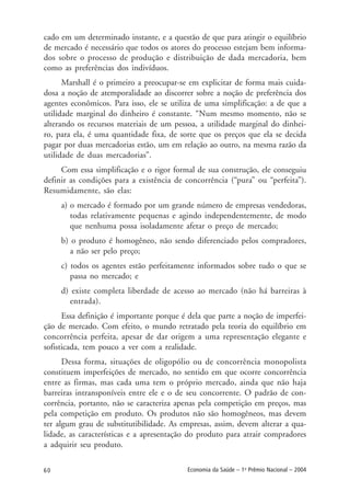 60 Economia da Saúde – 1o
Prêmio Nacional – 2004
cado em um determinado instante, e a questão de que para atingir o equilíbrio
de mercado é necessário que todos os atores do processo estejam bem informa-
dos sobre o processo de produção e distribuição de dada mercadoria, bem
como as preferências dos indivíduos.
Marshall é o primeiro a preocupar-se em explicitar de forma mais cuida-
dosa a noção de atemporalidade ao discorrer sobre a noção de preferência dos
agentes econômicos. Para isso, ele se utiliza de uma simplificação: a de que a
utilidade marginal do dinheiro é constante. “Num mesmo momento, não se
alterando os recursos materiais de um pessoa, a utilidade marginal do dinhei-
ro, para ela, é uma quantidade fixa, de sorte que os preços que ela se decida
pagar por duas mercadorias estão, um em relação ao outro, na mesma razão da
utilidade de duas mercadorias”.
Com essa simplificação e o rigor formal de sua construção, ele conseguiu
definir as condições para a existência de concorrência (“pura” ou “perfeita”).
Resumidamente, são elas:
a) o mercado é formado por um grande número de empresas vendedoras,
todas relativamente pequenas e agindo independentemente, de modo
que nenhuma possa isoladamente afetar o preço de mercado;
b) o produto é homogêneo, não sendo diferenciado pelos compradores,
a não ser pelo preço;
c) todos os agentes estão perfeitamente informados sobre tudo o que se
passa no mercado; e
d) existe completa liberdade de acesso ao mercado (não há barreiras à
entrada).
Essa definição é importante porque é dela que parte a noção de imperfei-
ção de mercado. Com efeito, o mundo retratado pela teoria do equilíbrio em
concorrência perfeita, apesar de dar origem a uma representação elegante e
sofisticada, tem pouco a ver com a realidade.
Dessa forma, situações de oligopólio ou de concorrência monopolista
constituem imperfeições de mercado, no sentido em que ocorre concorrência
entre as firmas, mas cada uma tem o próprio mercado, ainda que não haja
barreiras intransponíveis entre ele e o de seu concorrente. O padrão de con-
corrência, portanto, não se caracteriza apenas pela competição em preços, mas
pela competição em produto. Os produtos não são homogêneos, mas devem
ter algum grau de substitutibilidade. As empresas, assim, devem alterar a qua-
lidade, as características e a apresentação do produto para atrair compradores
a adquirir seu produto.
 