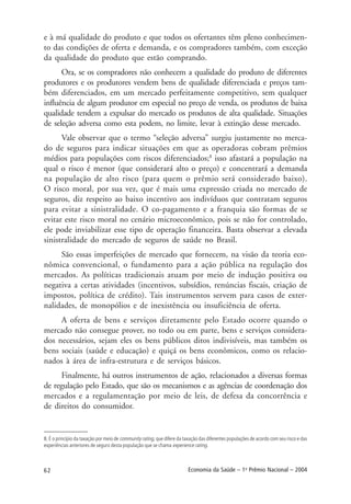 62 Economia da Saúde – 1o
Prêmio Nacional – 2004
e à má qualidade do produto e que todos os ofertantes têm pleno conhecimen-
to das condições de oferta e demanda, e os compradores também, com exceção
da qualidade do produto que estão comprando.
Ora, se os compradores não conhecem a qualidade do produto de diferentes
produtores e os produtores vendem bens de qualidade diferenciada e preços tam-
bém diferenciados, em um mercado perfeitamente competitivo, sem qualquer
influência de algum produtor em especial no preço de venda, os produtos de baixa
qualidade tendem a expulsar do mercado os produtos de alta qualidade. Situações
de seleção adversa como esta podem, no limite, levar à extinção desse mercado.
Vale observar que o termo “seleção adversa” surgiu justamente no merca-
do de seguros para indicar situações em que as operadoras cobram prêmios
médios para populações com riscos diferenciados;8
isso afastará a população na
qual o risco é menor (que considerará alto o preço) e concentrará a demanda
na população de alto risco (para quem o prêmio será considerado baixo).
O risco moral, por sua vez, que é mais uma expressão criada no mercado de
seguros, diz respeito ao baixo incentivo aos indivíduos que contratam seguros
para evitar a sinistralidade. O co-pagamento e a franquia são formas de se
evitar este risco moral no cenário microeconômico, pois se não for controlado,
ele pode inviabilizar esse tipo de operação financeira. Basta observar a elevada
sinistralidade do mercado de seguros de saúde no Brasil.
São essas imperfeições de mercado que fornecem, na visão da teoria eco-
nômica convencional, o fundamento para a ação pública na regulação dos
mercados. As políticas tradicionais atuam por meio de indução positiva ou
negativa a certas atividades (incentivos, subsídios, renúncias fiscais, criação de
impostos, política de crédito). Tais instrumentos servem para casos de exter-
nalidades, de monopólios e de inexistência ou insuficiência de oferta.
A oferta de bens e serviços diretamente pelo Estado ocorre quando o
mercado não consegue prover, no todo ou em parte, bens e serviços considera-
dos necessários, sejam eles os bens públicos ditos indivisíveis, mas também os
bens sociais (saúde e educação) e quiçá os bens econômicos, como os relacio-
nados à área de infra-estrutura e de serviços básicos.
Finalmente, há outros instrumentos de ação, relacionados a diversas formas
de regulação pelo Estado, que são os mecanismos e as agências de coordenação dos
mercados e a regulamentação por meio de leis, de defesa da concorrência e
de direitos do consumidor.
8. É o princípio da taxação por meio de community rating, que difere da taxação das diferentes populações de acordo com seu risco e das
experiências anteriores de seguro desta população que se chama experience rating.
 