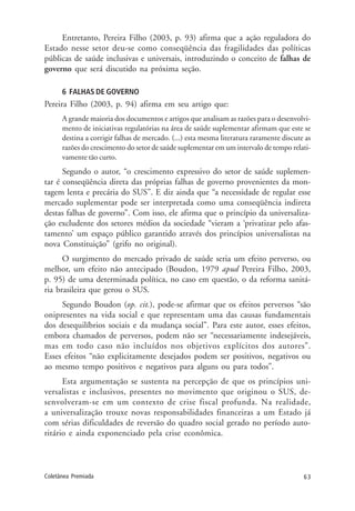 63Coletânea Premiada
Entretanto, Pereira Filho (2003, p. 93) afirma que a ação reguladora do
Estado nesse setor deu-se como conseqüência das fragilidades das políticas
públicas de saúde inclusivas e universais, introduzindo o conceito de falhas de
governo que será discutido na próxima seção.
6 FALHAS DE GOVERNO
Pereira Filho (2003, p. 94) afirma em seu artigo que:
A grande maioria dos documentos e artigos que analisam as razões para o desenvolvi-
mento de iniciativas regulatórias na área de saúde suplementar afirmam que este se
destina a corrigir falhas de mercado. (...) esta mesma literatura raramente discute as
razões do crescimento do setor de saúde suplementar em um intervalo de tempo relati-
vamente tão curto.
Segundo o autor, “o crescimento expressivo do setor de saúde suplemen-
tar é conseqüência direta das próprias falhas de governo provenientes da mon-
tagem lenta e precária do SUS”. E diz ainda que “a necessidade de regular esse
mercado suplementar pode ser interpretada como uma conseqüência indireta
destas falhas de governo”. Com isso, ele afirma que o princípio da universaliza-
ção excludente dos setores médios da sociedade “vieram a ‘privatizar pelo afas-
tamento’ um espaço público garantido através dos princípios universalistas na
nova Constituição” (grifo no original).
O surgimento do mercado privado de saúde seria um efeito perverso, ou
melhor, um efeito não antecipado (Boudon, 1979 apud Pereira Filho, 2003,
p. 95) de uma determinada política, no caso em questão, o da reforma sanitá-
ria brasileira que gerou o SUS.
Segundo Boudon (op. cit.), pode-se afirmar que os efeitos perversos “são
onipresentes na vida social e que representam uma das causas fundamentais
dos desequilíbrios sociais e da mudança social”. Para este autor, esses efeitos,
embora chamados de perversos, podem não ser “necessariamente indesejáveis,
mas em todo caso não incluídos nos objetivos explícitos dos autores”.
Esses efeitos “não explicitamente desejados podem ser positivos, negativos ou
ao mesmo tempo positivos e negativos para alguns ou para todos”.
Esta argumentação se sustenta na percepção de que os princípios uni-
versalistas e inclusivos, presentes no movimento que originou o SUS, de-
senvolveram-se em um contexto de crise fiscal profunda. Na realidade,
a universalização trouxe novas responsabilidades financeiras a um Estado já
com sérias dificuldades de reversão do quadro social gerado no período auto-
ritário e ainda exponenciado pela crise econômica.
 