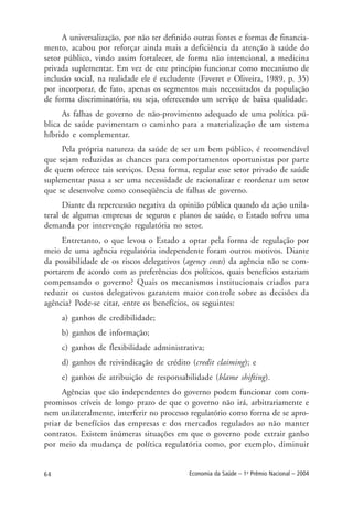 64 Economia da Saúde – 1o
Prêmio Nacional – 2004
A universalização, por não ter definido outras fontes e formas de financia-
mento, acabou por reforçar ainda mais a deficiência da atenção à saúde do
setor público, vindo assim fortalecer, de forma não intencional, a medicina
privada suplementar. Em vez de este princípio funcionar como mecanismo de
inclusão social, na realidade ele é excludente (Faveret e Oliveira, 1989, p. 35)
por incorporar, de fato, apenas os segmentos mais necessitados da população
de forma discriminatória, ou seja, oferecendo um serviço de baixa qualidade.
As falhas de governo de não-provimento adequado de uma política pú-
blica de saúde pavimentam o caminho para a materialização de um sistema
híbrido e complementar.
Pela própria natureza da saúde de ser um bem público, é recomendável
que sejam reduzidas as chances para comportamentos oportunistas por parte
de quem oferece tais serviços. Dessa forma, regular esse setor privado de saúde
suplementar passa a ser uma necessidade de racionalizar e reordenar um setor
que se desenvolve como conseqüência de falhas de governo.
Diante da repercussão negativa da opinião pública quando da ação unila-
teral de algumas empresas de seguros e planos de saúde, o Estado sofreu uma
demanda por intervenção regulatória no setor.
Entretanto, o que levou o Estado a optar pela forma de regulação por
meio de uma agência regulatória independente foram outros motivos. Diante
da possibilidade de os riscos delegativos (agency costs) da agência não se com-
portarem de acordo com as preferências dos políticos, quais benefícios estariam
compensando o governo? Quais os mecanismos institucionais criados para
reduzir os custos delegativos garantem maior controle sobre as decisões da
agência? Pode-se citar, entre os benefícios, os seguintes:
a) ganhos de credibilidade;
b) ganhos de informação;
c) ganhos de flexibilidade administrativa;
d) ganhos de reivindicação de crédito (credit claiming); e
e) ganhos de atribuição de responsabilidade (blame shifting).
Agências que são independentes do governo podem funcionar com com-
promissos críveis de longo prazo de que o governo não irá, arbitrariamente e
nem unilateralmente, interferir no processo regulatório como forma de se apro-
priar de benefícios das empresas e dos mercados regulados ao não manter
contratos. Existem inúmeras situações em que o governo pode extrair ganho
por meio da mudança de política regulatória como, por exemplo, diminuir
 